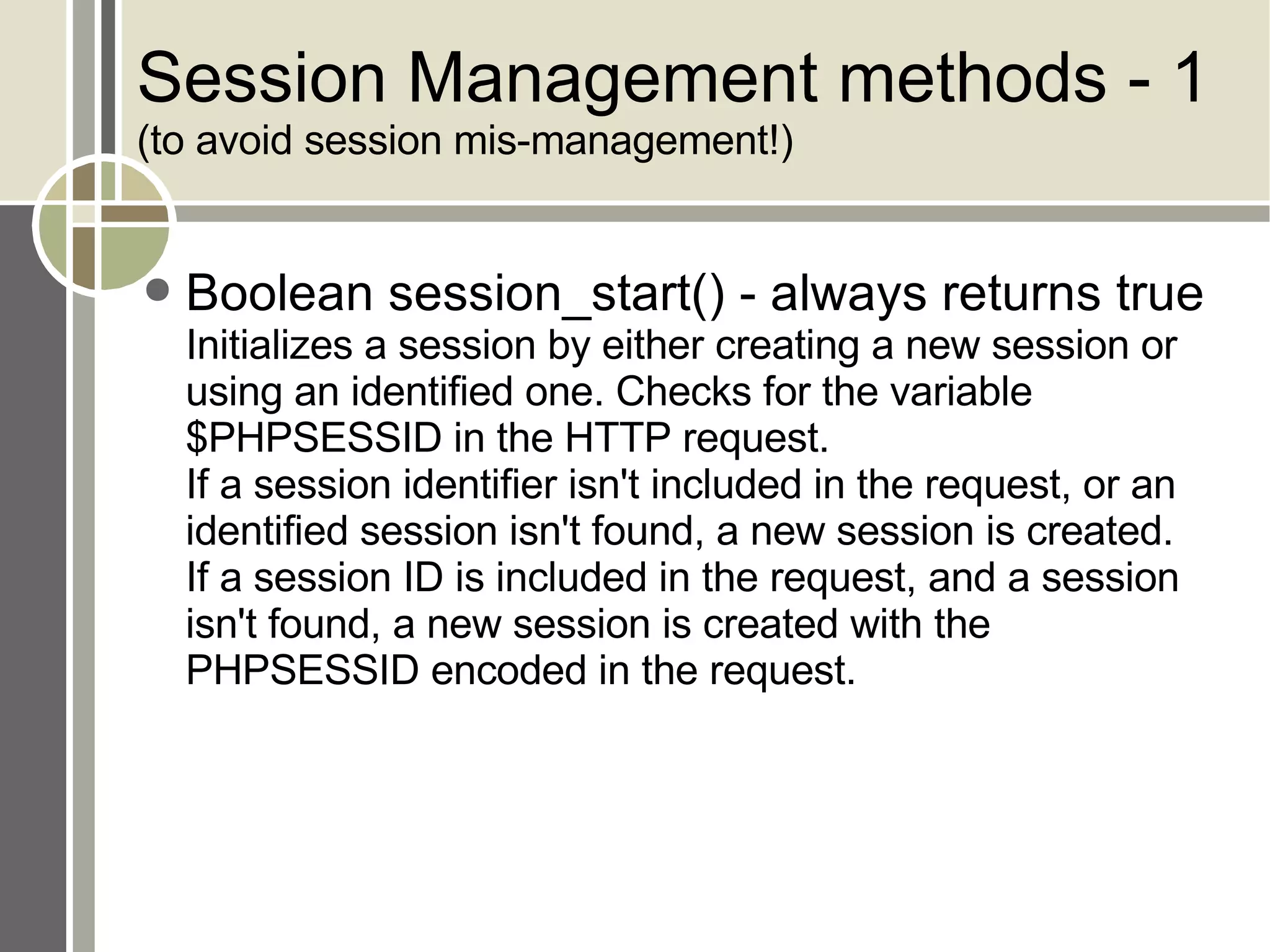 Session Management methods - 1 (to avoid session mis-management!) Boolean session_start() - always returns true Initializes a session by either creating a new session or using an identified one. Checks for the variable $PHPSESSID in the HTTP request.  If a session identifier isn't included in the request, or an identified session isn't found, a new session is created.  If a session ID is included in the request, and a session isn't found, a new session is created with the PHPSESSID encoded in the request. 