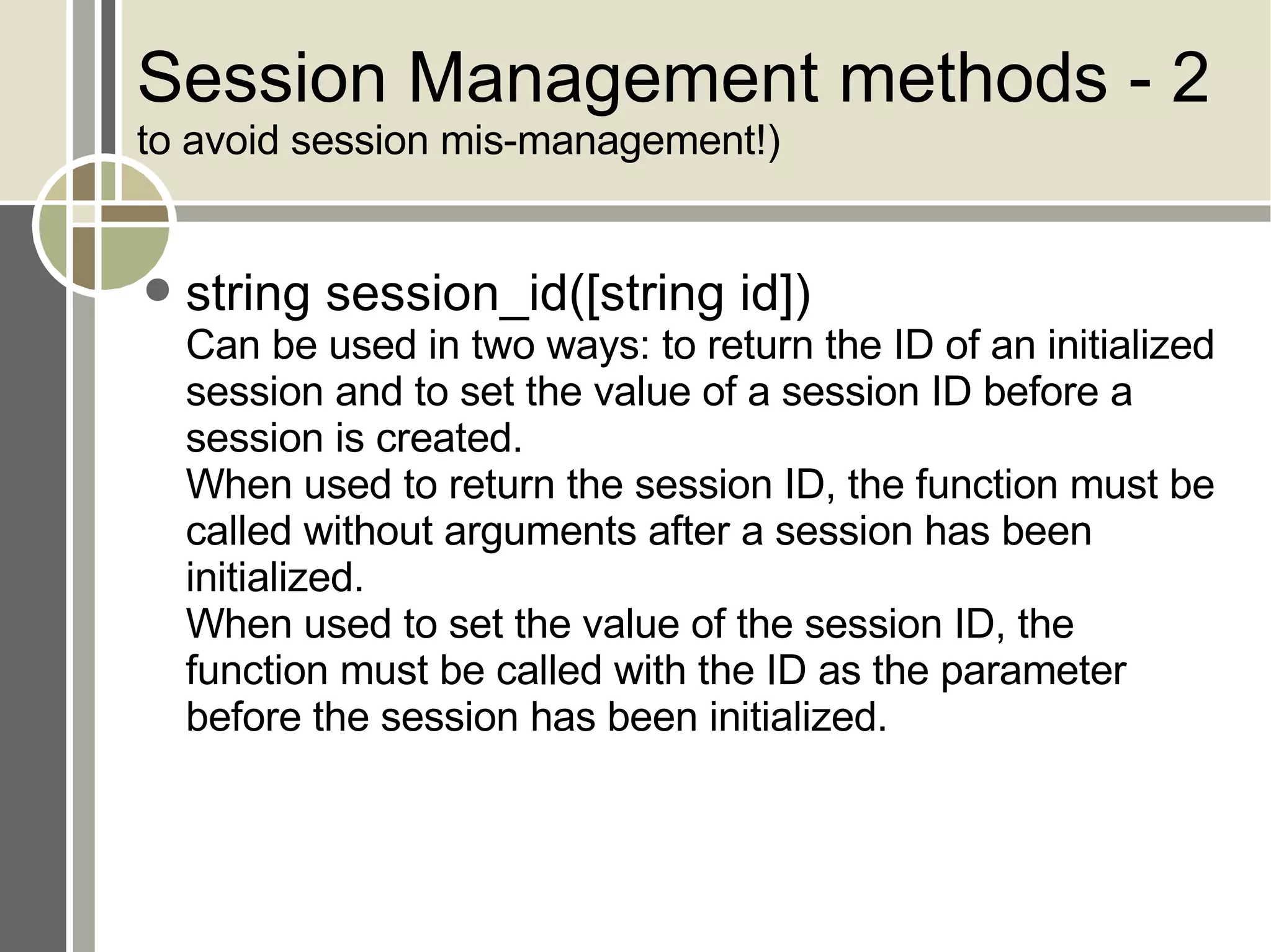 Session Management methods - 2  to avoid session mis-management!) string session_id([string id]) Can be used in two ways: to return the ID of an initialized session and to set the value of a session ID before a session is created.  When used to return the session ID, the function must be called without arguments after a session has been initialized.  When used to set the value of the session ID, the function must be called with the ID as the parameter before the session has been initialized. 