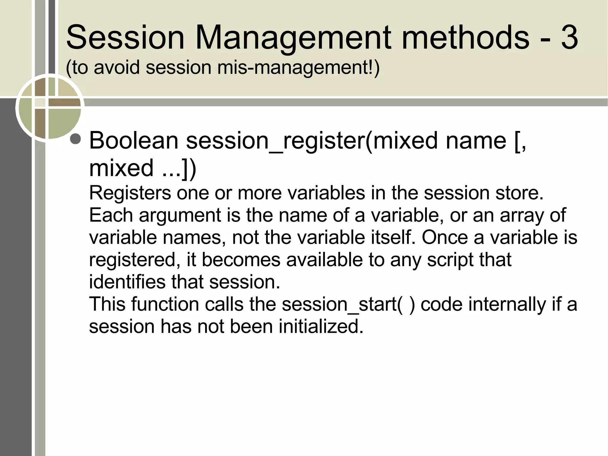 Session Management methods - 3 (to avoid session mis-management!) Boolean session_register(mixed name [, mixed ...]) Registers one or more variables in the session store. Each argument is the name of a variable, or an array of variable names, not the variable itself. Once a variable is registered, it becomes available to any script that identifies that session.  This function calls the session_start( ) code internally if a session has not been initialized.  
