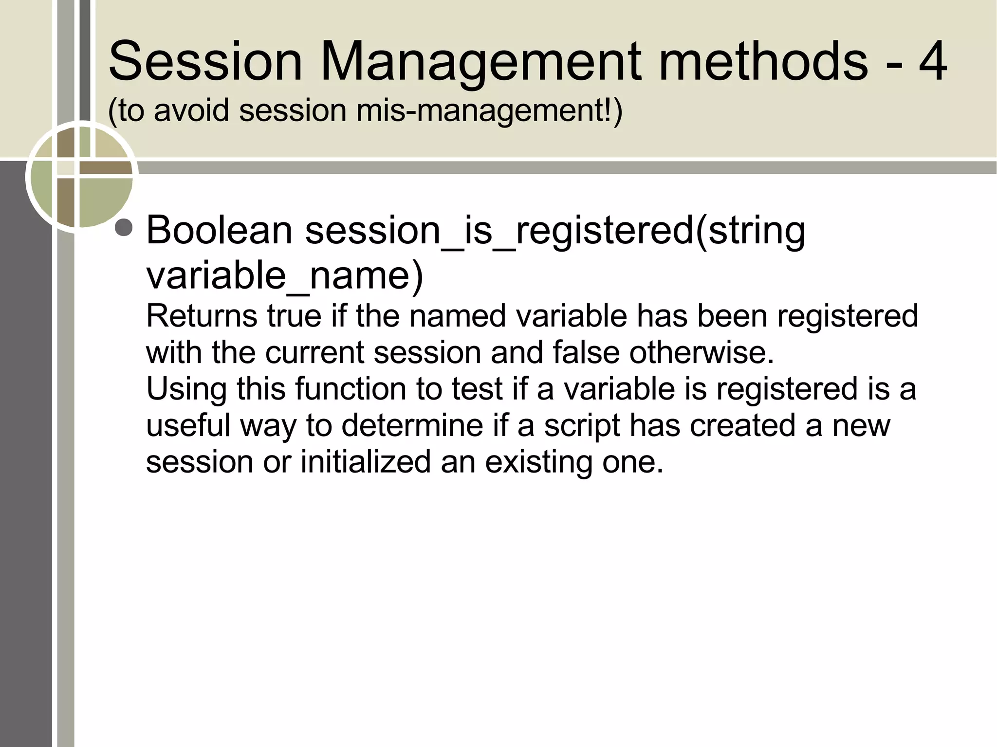 Session Management methods - 4 (to avoid session mis-management!) Boolean session_is_registered(string variable_name) Returns true if the named variable has been registered with the current session and false otherwise.  Using this function to test if a variable is registered is a useful way to determine if a script has created a new session or initialized an existing one. 