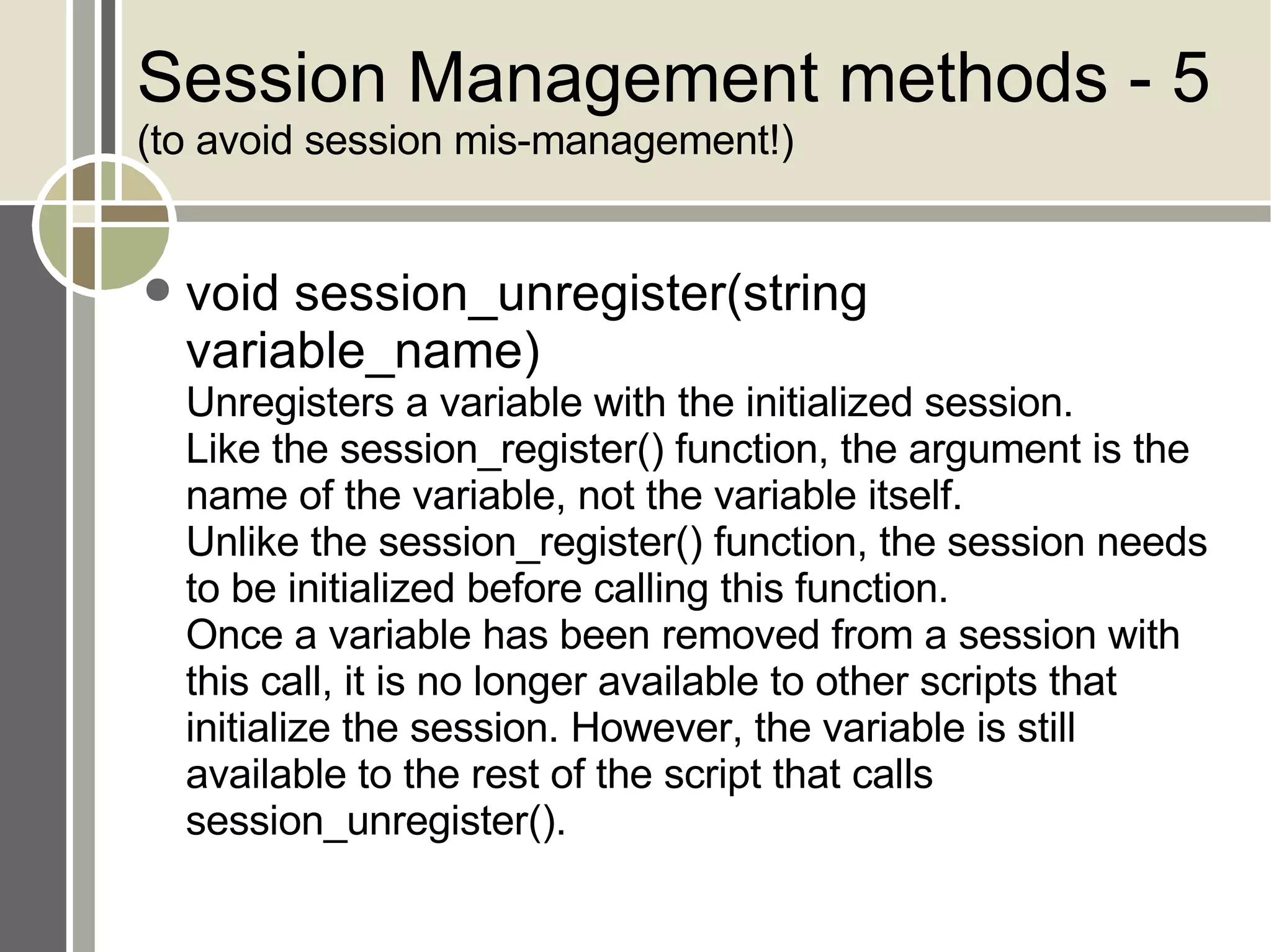 Session Management methods - 5 (to avoid session mis-management!) void session_unregister(string variable_name) Unregisters a variable with the initialized session.  Like the session_register() function, the argument is the name of the variable, not the variable itself.  Unlike the session_register() function, the session needs to be initialized before calling this function.  Once a variable has been removed from a session with this call, it is no longer available to other scripts that initialize the session. However, the variable is still available to the rest of the script that calls session_unregister(). 