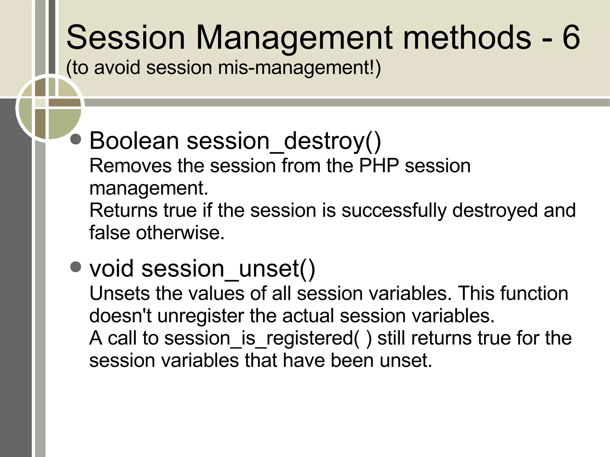 Session Management methods - 6 (to avoid session mis-management!) Boolean session_destroy() Removes the session from the PHP session management. Returns true if the session is successfully destroyed and false otherwise. void session_unset() Unsets the values of all session variables. This function doesn't unregister the actual session variables.  A call to session_is_registered( ) still returns true for the session variables that have been unset. 