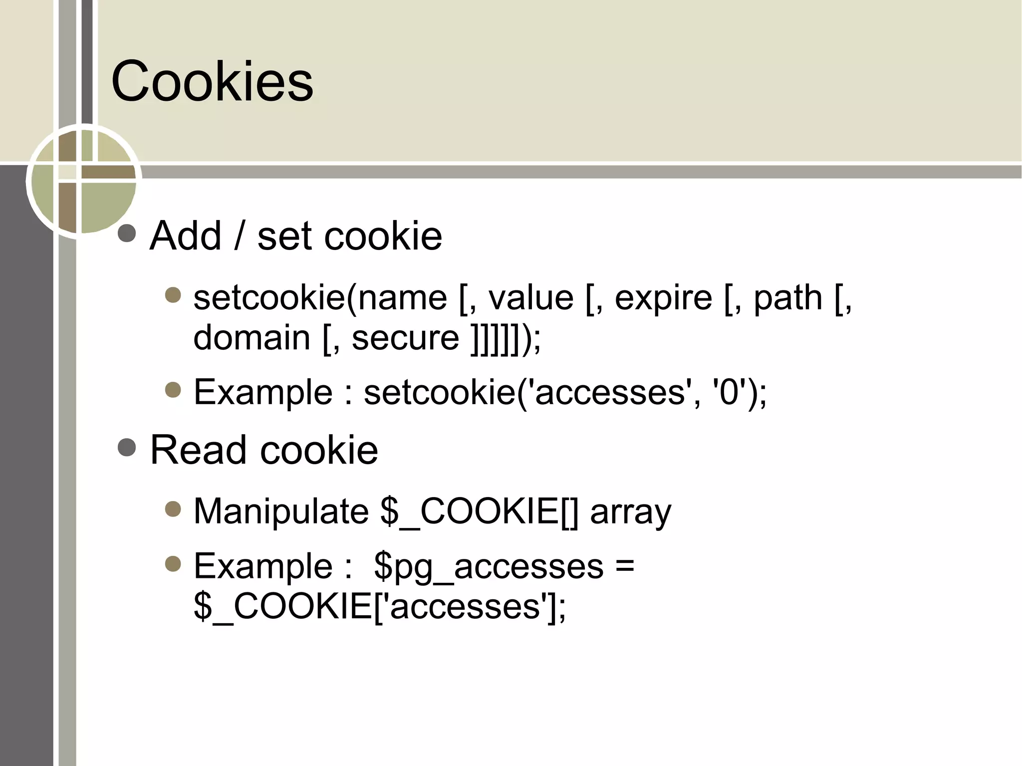 Cookies Add / set cookie setcookie(name [, value [, expire [, path [, domain [, secure ]]]]]); Example : setcookie('accesses', '0'); Read cookie Manipulate $_COOKIE[] array Example :  $pg_accesses = $_COOKIE['accesses']; 
