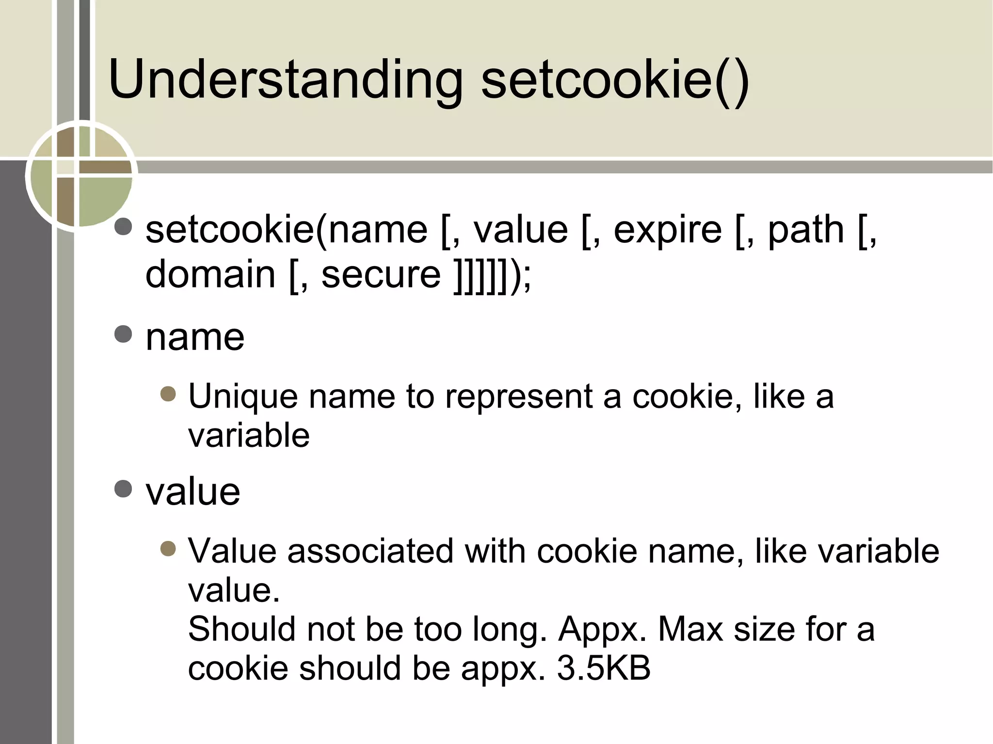 Understanding setcookie() setcookie(name [, value [, expire [, path [, domain [, secure ]]]]]); name Unique name to represent a cookie, like a variable value Value associated with cookie name, like variable value. Should not be too long. Appx. Max size for a cookie should be appx. 3.5KB 