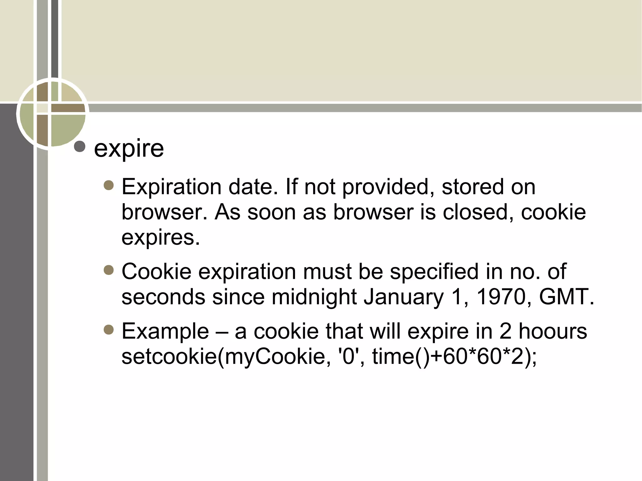 expire Expiration date. If not provided, stored on browser. As soon as browser is closed, cookie expires. Cookie expiration must be specified in no. of seconds since midnight January 1, 1970, GMT. Example – a cookie that will expire in 2 hoours setcookie(myCookie, '0', time()+60*60*2); 