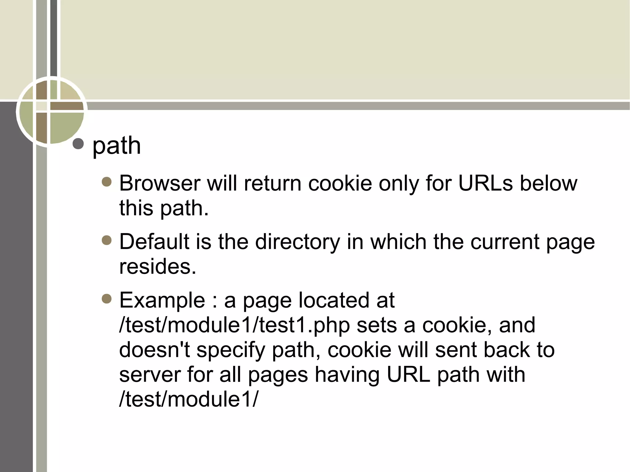 path Browser will return cookie only for URLs below this path. Default is the directory in which the current page resides. Example : a page located at /test/module1/test1.php sets a cookie, and doesn't specify path, cookie will sent back to server for all pages having URL path with /test/module1/ 