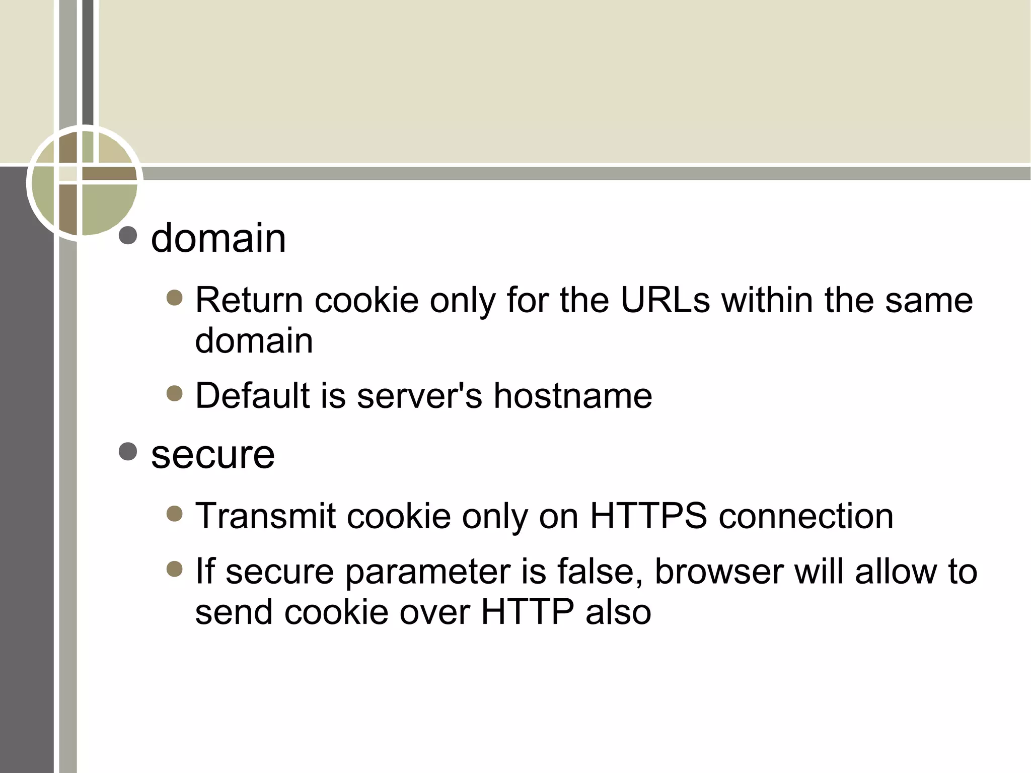 domain Return cookie only for the URLs within the same domain Default is server's hostname secure Transmit cookie only on HTTPS connection If secure parameter is false, browser will allow to send cookie over HTTP also 