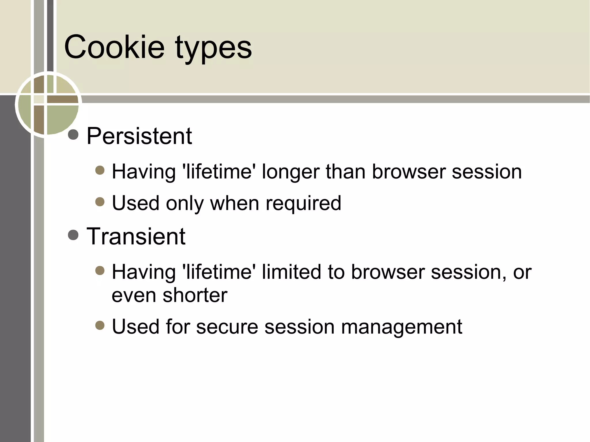 Cookie types Persistent Having 'lifetime' longer than browser session Used only when required Transient Having 'lifetime' limited to browser session, or even shorter Used for secure session management 