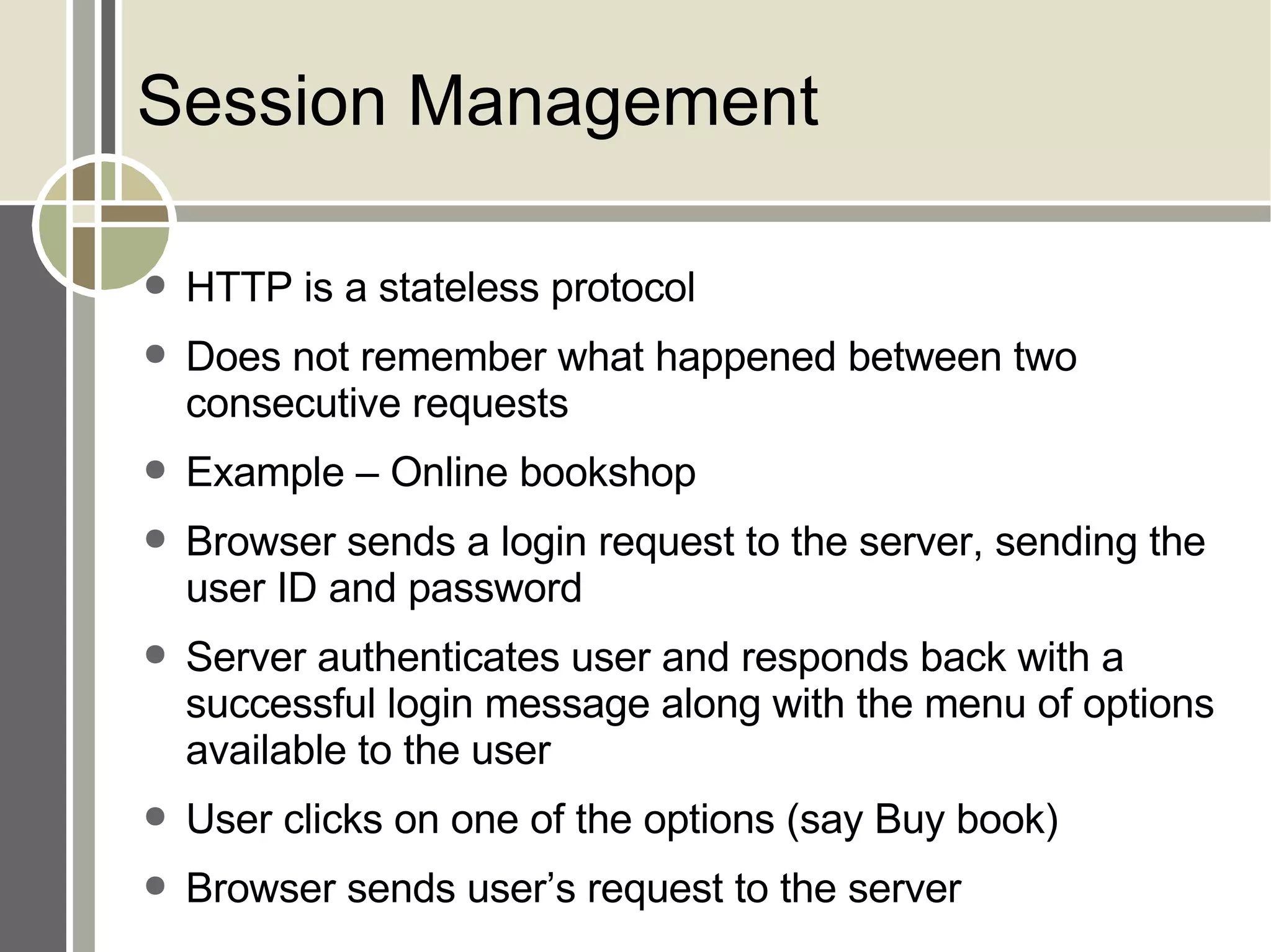 Session Management HTTP is a stateless protocol Does not remember what happened between two consecutive requests Example – Online bookshop Browser sends a login request to the server, sending the user ID and password Server authenticates user and responds back with a successful login message along with the menu of options available to the user User clicks on one of the options (say Buy book) Browser sends user’s request to the server 