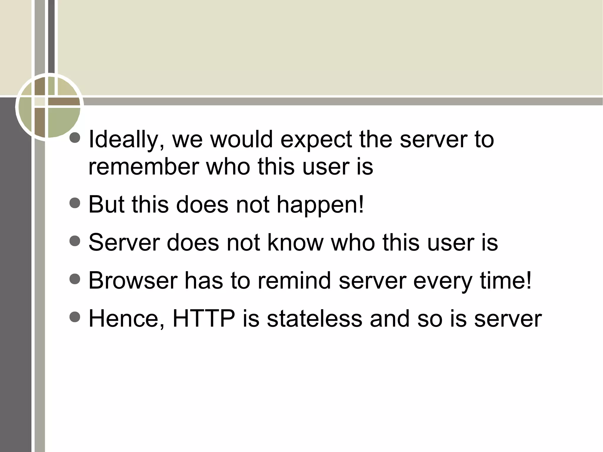 Ideally, we would expect the server to remember who this user is But this does not happen! Server does not know who this user is Browser has to remind server every time!  Hence, HTTP is stateless and so is server 