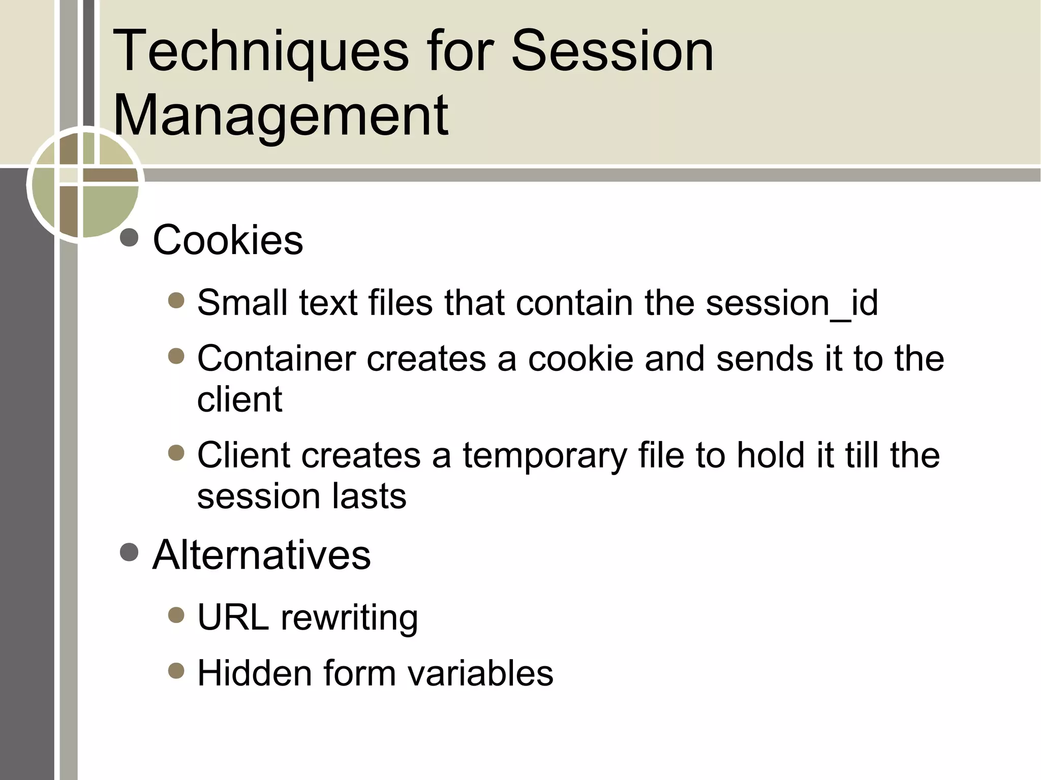 Techniques for Session Management Cookies Small text files that contain the session_id Container creates a cookie and sends it to the client Client creates a temporary file to hold it till the session lasts Alternatives URL rewriting Hidden form variables 