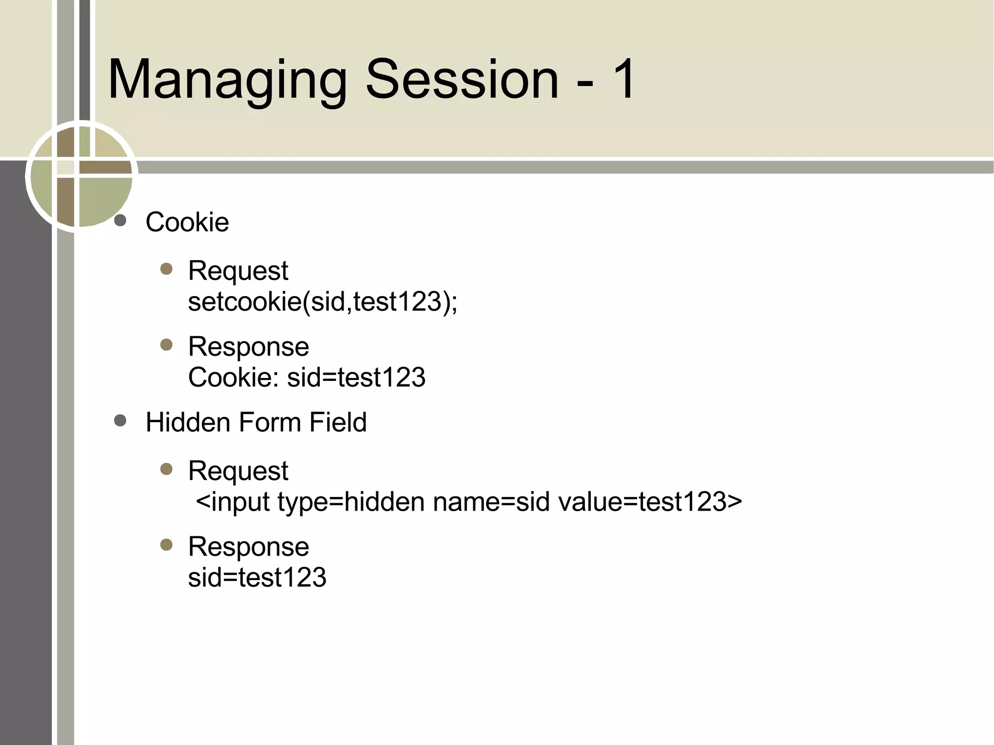 Managing Session - 1 Cookie Request setcookie(sid,test123); Response Cookie: sid=test123 Hidden Form Field Request  <input type=hidden name=sid value=test123> Response sid=test123 