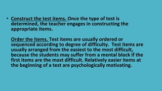 • Construct the test items. Once the type of test is
determined, the teacher engages in constructing the
appropriate items...