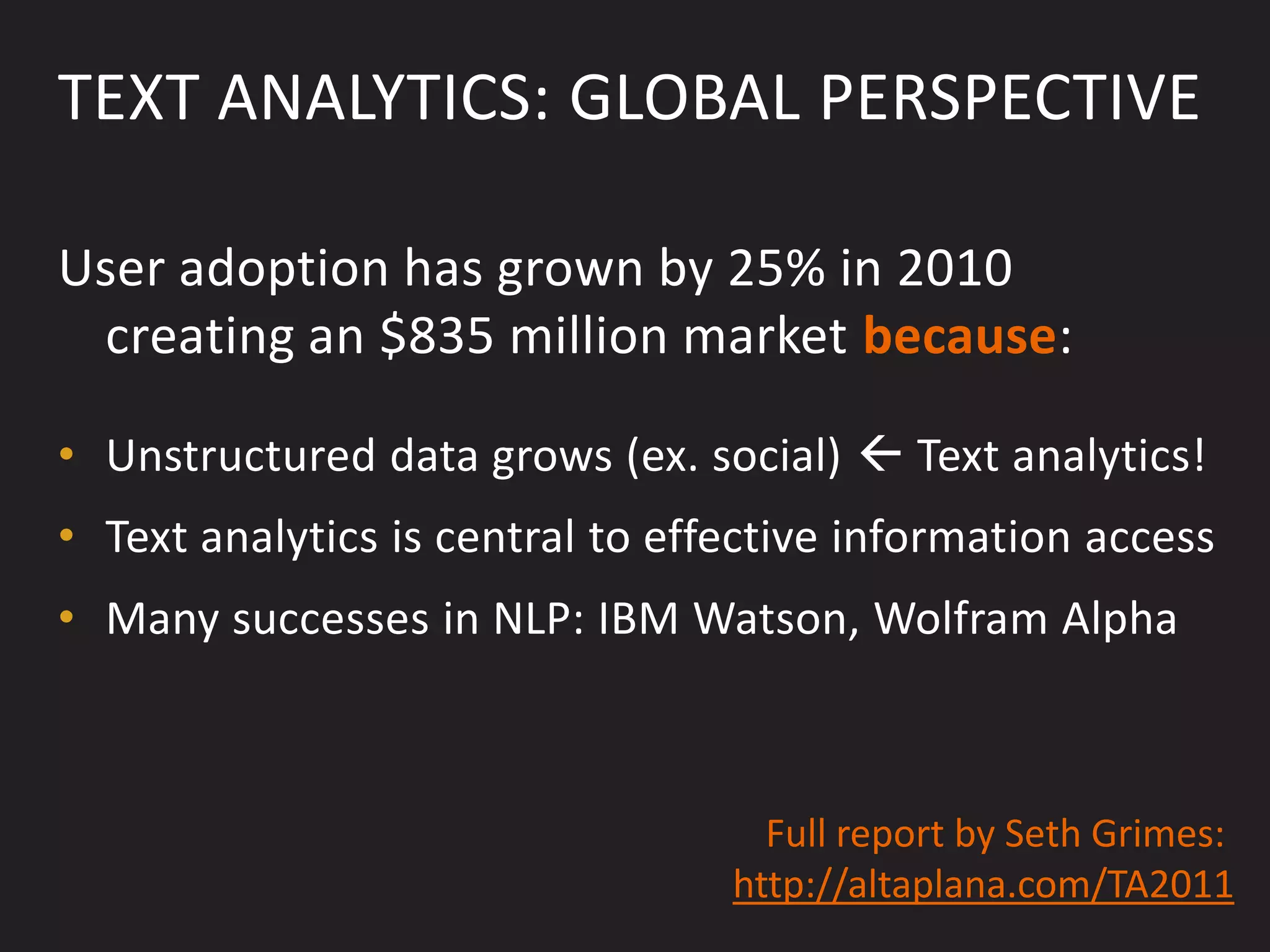 TEXT ANALYTICS: GLOBAL PERSPECTIVE

User adoption has grown by 25% in 2010
 creating an $835 million market because:

• Unstructured data grows (ex. social)  Text analytics!
• Text analytics is central to effective information access
• Many successes in NLP: IBM Watson, Wolfram Alpha



                                    Full report by Seth Grimes:
                                  http://altaplana.com/TA2011
 