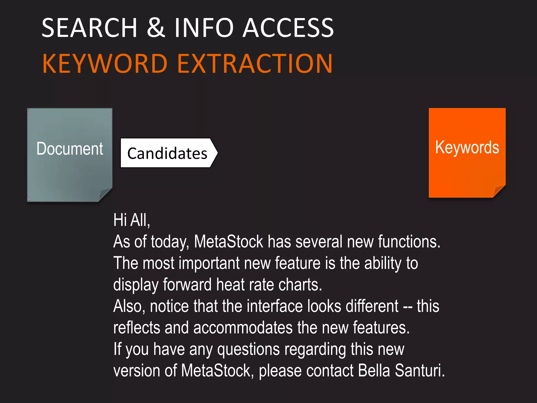 SEARCH & INFO ACCESS
KEYWORD EXTRACTION

Document     Candidates                                         Keywords



           Hi All,
           As of today, MetaStock has several new functions.
           The most important new feature is the ability to
           display forward heat rate charts.
           Also, notice that the interface looks different -- this
           reflects and accommodates the new features.
           If you have any questions regarding this new
           version of MetaStock, please contact Bella Santuri.
 