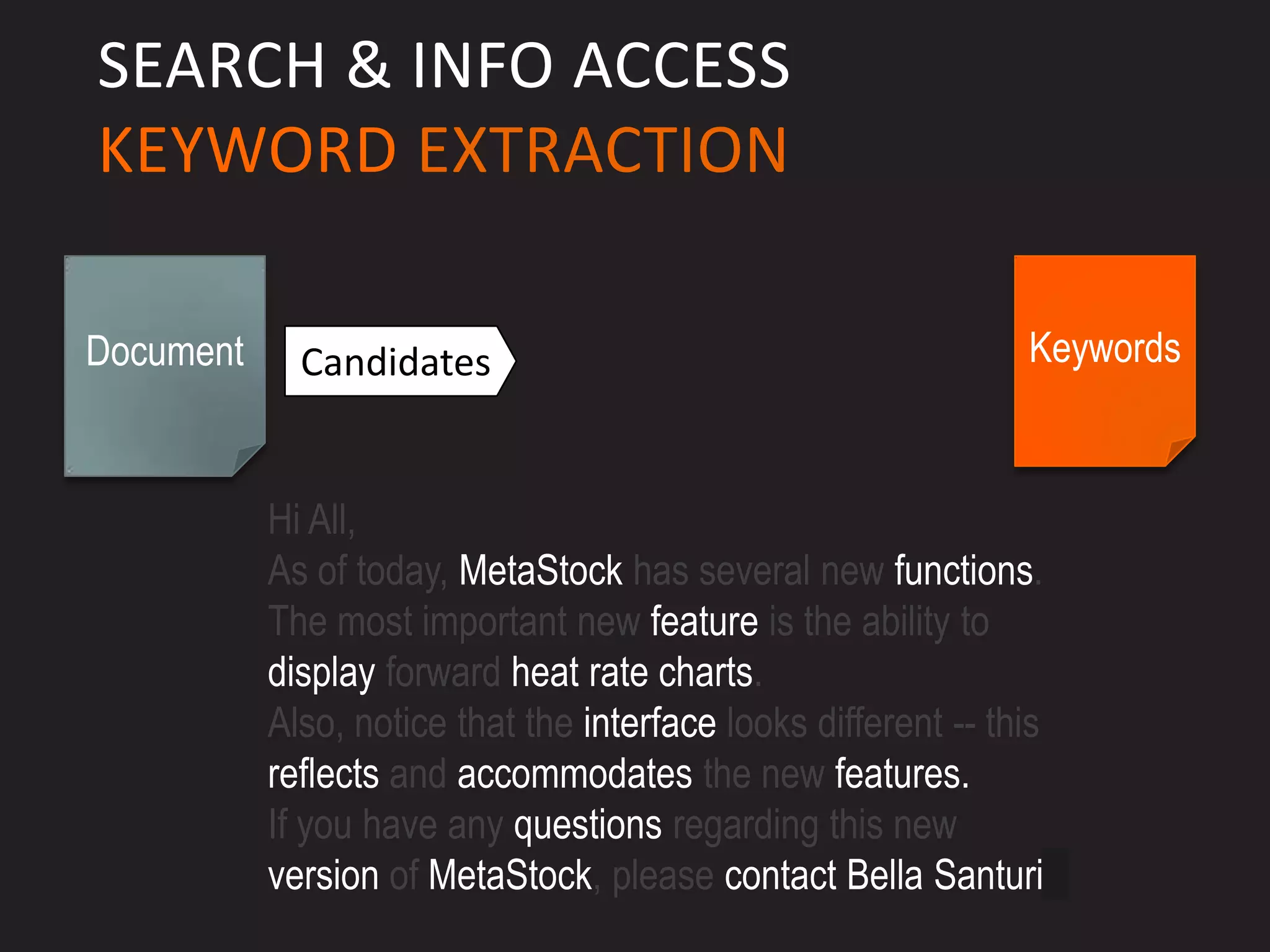 SEARCH & INFO ACCESS
KEYWORD EXTRACTION

Document     Candidates                                         Keywords



           Hi All,
           As of today, MetaStock has several new functions.
           The most important new feature is the ability to
           display forward heat rate charts.
           Also, notice that the interface looks different -- this
           reflects and accommodates the new features.
           If you have any questions regarding this new
           version of MetaStock, please contact Bella Santuri.
 