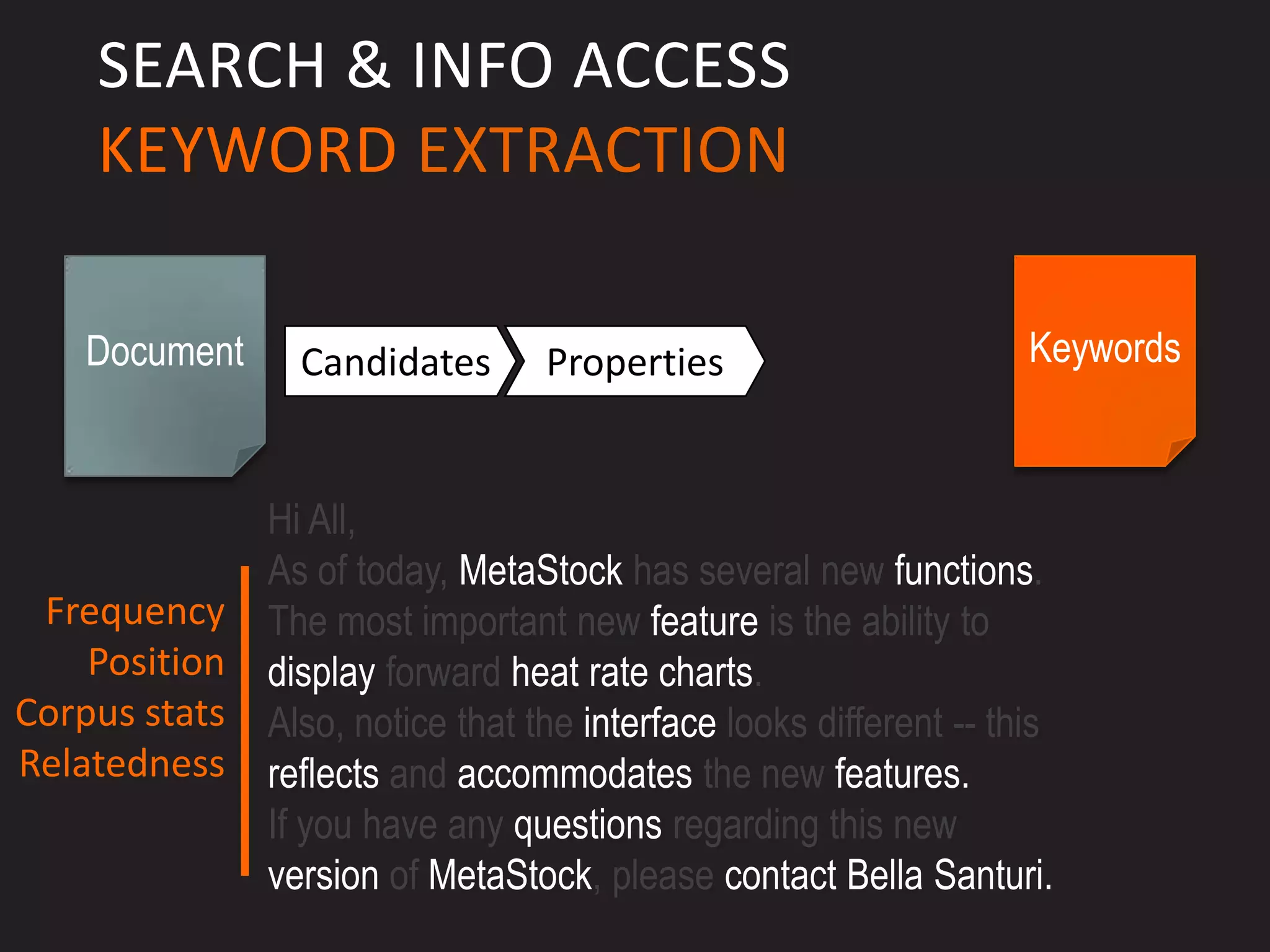 SEARCH & INFO ACCESS
    KEYWORD EXTRACTION

    Document     Candidates       Properties                        Keywords



               Hi All,
               As of today, MetaStock has several new functions.
 Frequency     The most important new feature is the ability to
    Position   display forward heat rate charts.
Corpus stats   Also, notice that the interface looks different -- this
Relatedness    reflects and accommodates the new features.
               If you have any questions regarding this new
               version of MetaStock, please contact Bella Santuri.
 