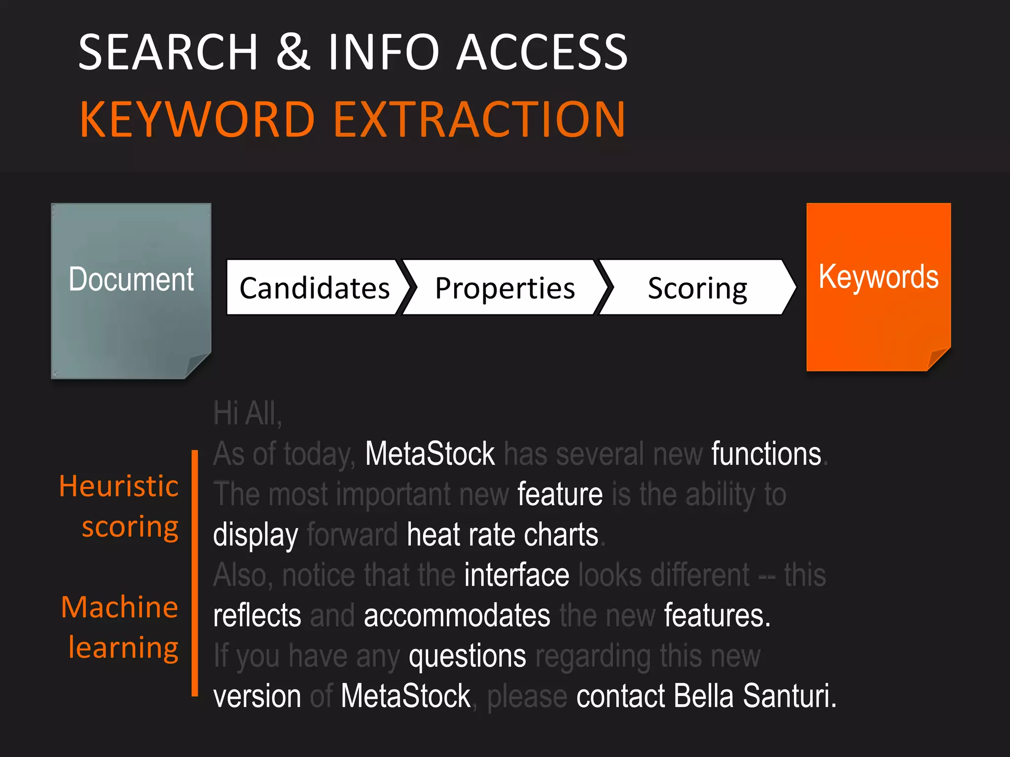 SEARCH & INFO ACCESS
 KEYWORD EXTRACTION

Document      Candidates       Properties         Scoring        Keywords



            Hi All,
            As of today, MetaStock has several new functions.
Heuristic   The most important new feature is the ability to
 scoring    display forward heat rate charts.
            Also, notice that the interface looks different -- this
Machine     reflects and accommodates the new features.
learning    If you have any questions regarding this new
            version of MetaStock, please contact Bella Santuri.
 