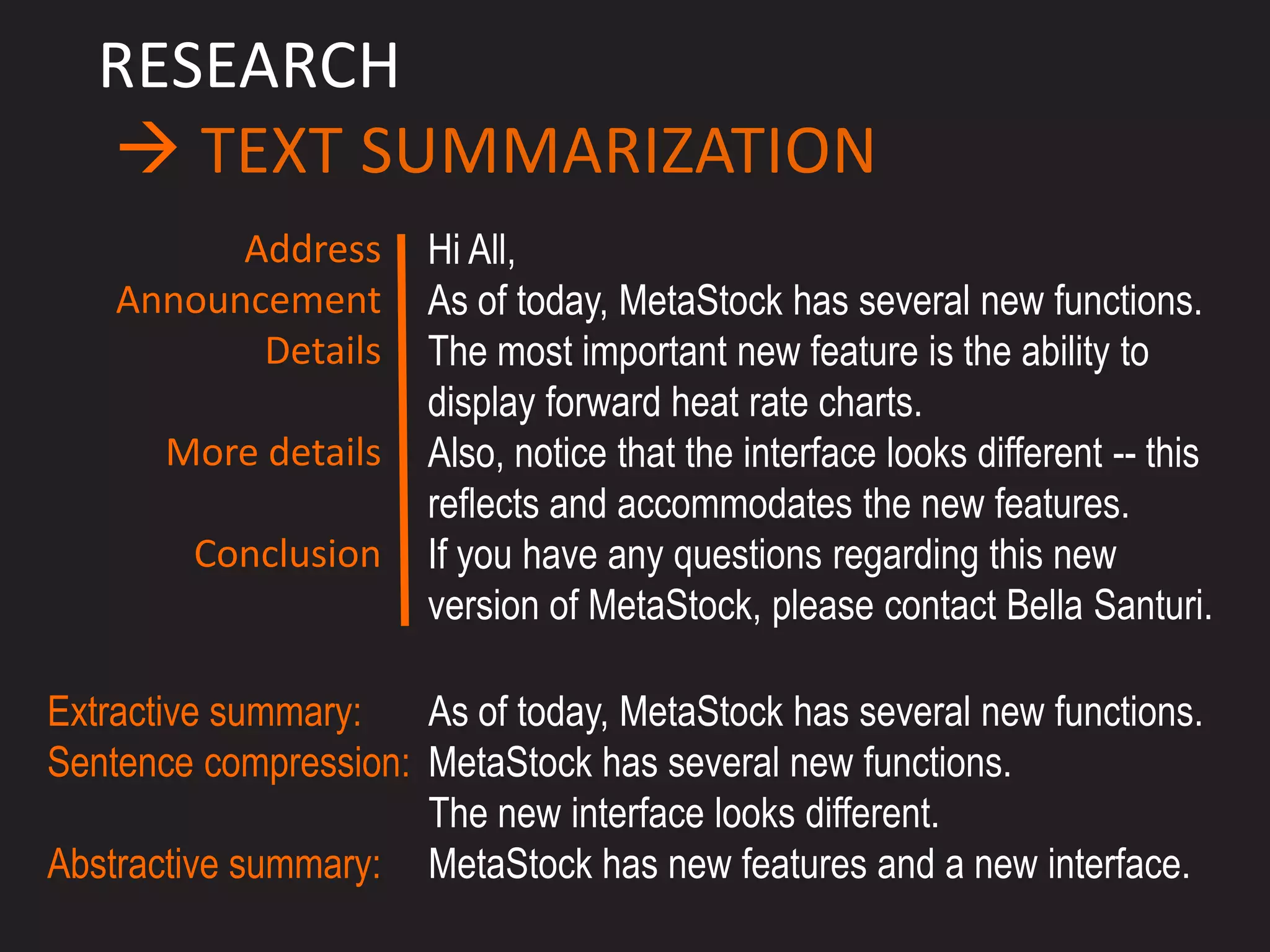 RESEARCH
    TEXT SUMMARIZATION
          Address      Hi All,
    Announcement       As of today, MetaStock has several new functions.
           Details     The most important new feature is the ability to
                       display forward heat rate charts.
       More details    Also, notice that the interface looks different -- this
                       reflects and accommodates the new features.
         Conclusion    If you have any questions regarding this new
                       version of MetaStock, please contact Bella Santuri.

Extractive summary:   As of today, MetaStock has several new functions.
Sentence compression: MetaStock has several new functions.
                      The new interface looks different.
Abstractive summary: MetaStock has new features and a new interface.
 