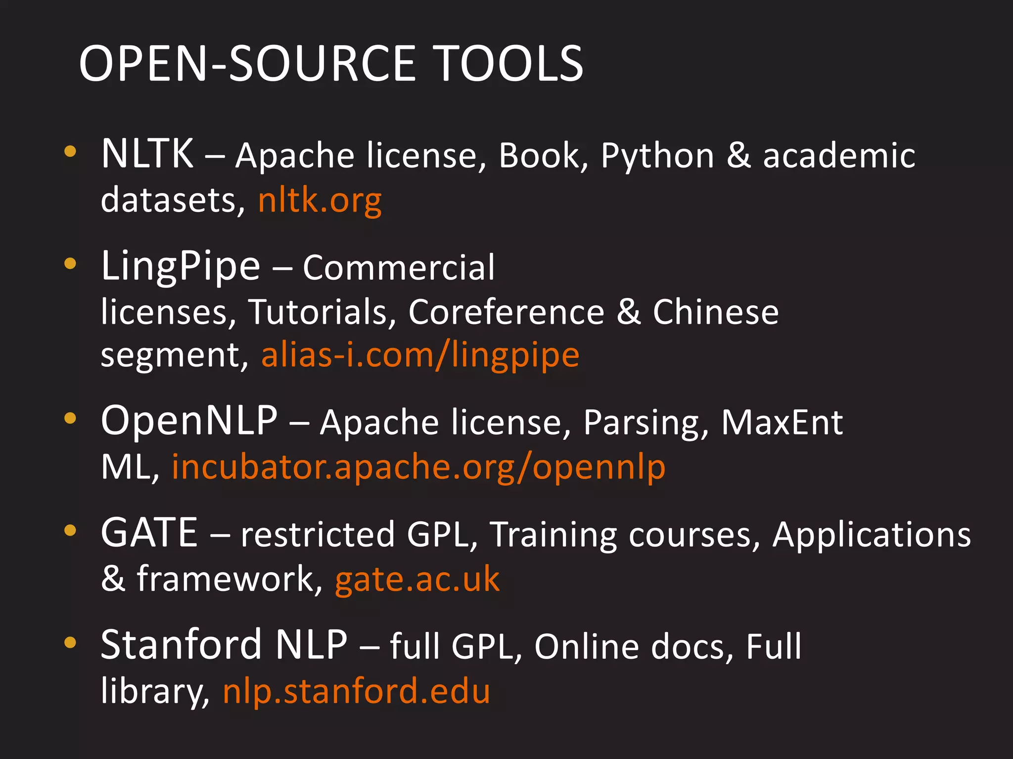 OPEN-SOURCE TOOLS
• NLTK – Apache license, Book, Python & academic
  datasets, nltk.org
• LingPipe – Commercial
  licenses, Tutorials, Coreference & Chinese
  segment, alias-i.com/lingpipe
• OpenNLP – Apache license, Parsing, MaxEnt
  ML, incubator.apache.org/opennlp
• GATE – restricted GPL, Training courses, Applications
  & framework, gate.ac.uk
• Stanford NLP – full GPL, Online docs, Full
  library, nlp.stanford.edu
 