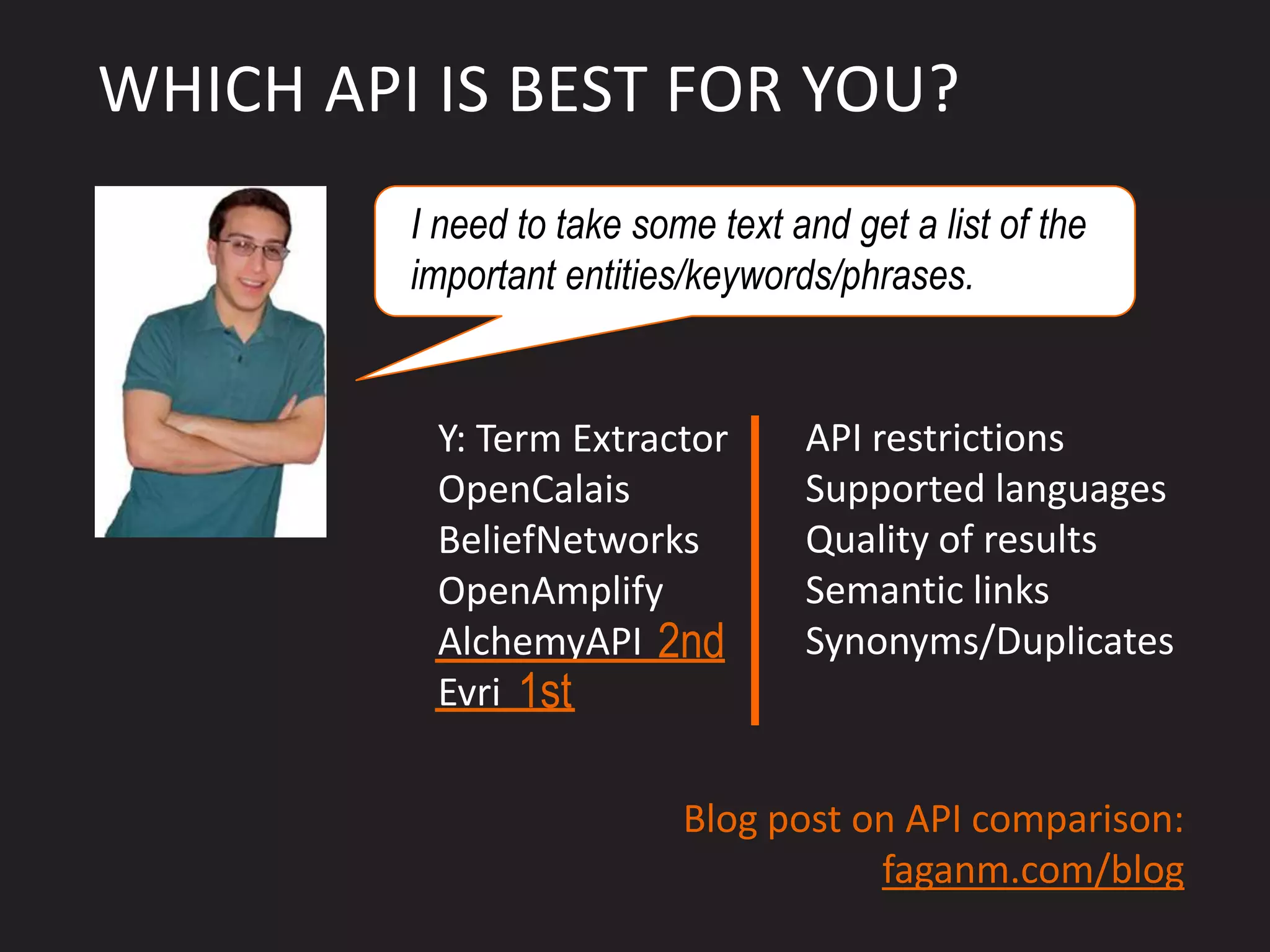 WHICH API IS BEST FOR YOU?
         I need to take some text and get a list of the
         important entities/keywords/phrases.


          Y: Term Extractor        API restrictions
          OpenCalais               Supported languages
          BeliefNetworks           Quality of results
          OpenAmplify              Semantic links
          AlchemyAPI 2nd           Synonyms/Duplicates
          Evri 1st

                           Blog post on API comparison:
                                      faganm.com/blog
 