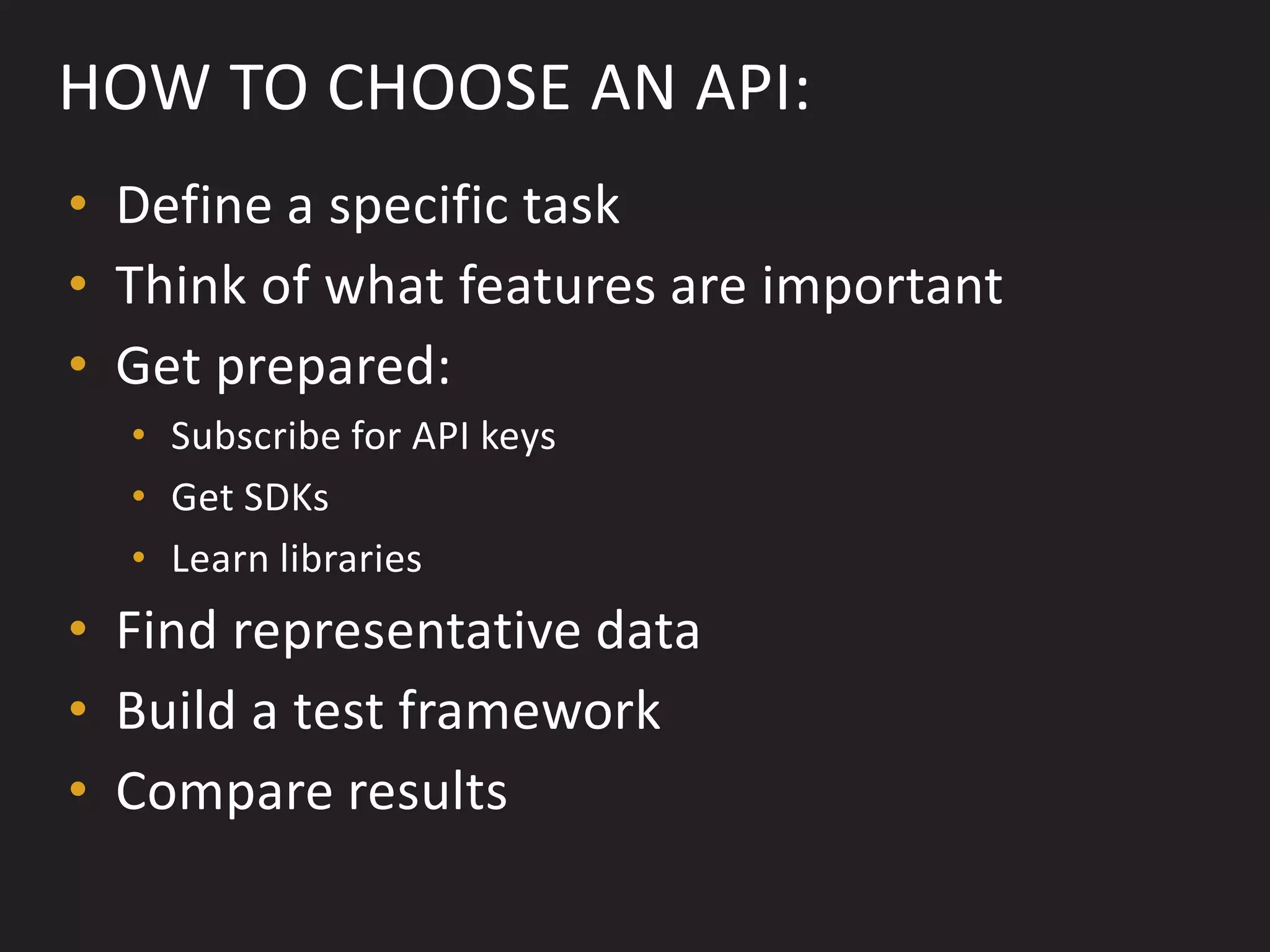 HOW TO CHOOSE AN API:
• Define a specific task
• Think of what features are important
• Get prepared:
  • Subscribe for API keys
  • Get SDKs
  • Learn libraries
• Find representative data
• Build a test framework
• Compare results
 