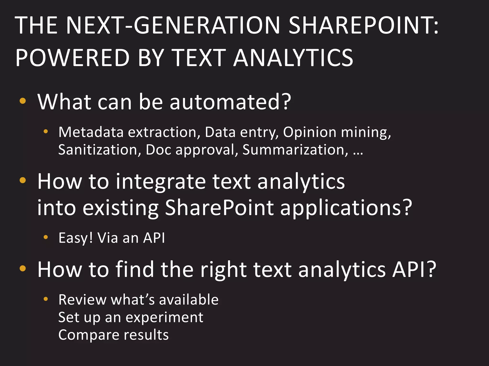 THE NEXT-GENERATION SHAREPOINT:
POWERED BY TEXT ANALYTICS
• What can be automated?
  • Metadata extraction, Data entry, Opinion mining,
    Sanitization, Doc approval, Summarization, …

• How to integrate text analytics
  into existing SharePoint applications?
  • Easy! Via an API

• How to find the right text analytics API?
  • Review what’s available
    Set up an experiment
    Compare results
 
