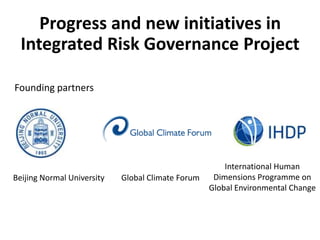 Progress and new initiatives in
  Integrated Risk Governance Project

Founding partners




                                                       International Human
Beijing Normal University   Global Climate Forum    Dimensions Programme on
                                                   Global Environmental Change
 