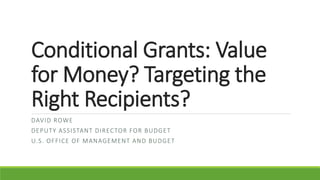 Conditional Grants: Value
for Money? Targeting the
Right Recipients?
DAVID ROWE
DEPUTY ASSISTANT DIRECTOR FOR BUDGET
U.S. OFFICE OF MANAGEMENT AND BUDGET
 