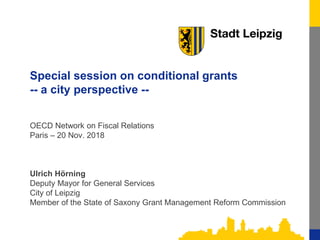 1
Special session on conditional grants
-- a city perspective --
OECD Network on Fiscal Relations
Paris – 20 Nov. 2018
Ulrich Hörning
Deputy Mayor for General Services
City of Leipzig
Member of the State of Saxony Grant Management Reform Commission
 