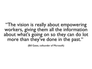 “ The vision is really about empowering workers, giving them all the information about what's going on so they can do lot more than they've done in the past.“  (Bill Gates, cofounder of Microsoft) 
