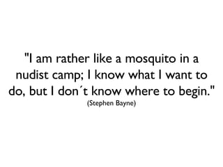 "I am rather like a mosquito in a nudist camp; I know what I want to do, but I don´t know where to begin."  (Stephen Bayne) 