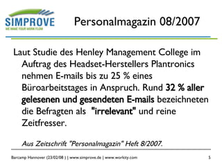 Personalmagazin 08/2007 Laut Studie des Henley Management College im Auftrag des Headset-Herstellers Plantronics nehmen E-mails bis zu 25 % eines Büroarbeitstages in Anspruch. Rund  32 % aller gelesenen und gesendeten E-mails  bezeichneten die Befragten als  "irrelevant"  und reine Zeitfresser. Aus Zeitschrift "Personalmagazin" Heft 8/2007. 