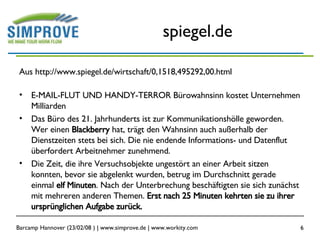 spiegel.de Aus http://www.spiegel.de/wirtschaft/0,1518,495292,00.html E-MAIL-FLUT UND HANDY-TERROR Bürowahnsinn kostet Unternehmen Milliarden Das Büro des 21. Jahrhunderts ist zur Kommunikationshölle geworden. Wer einen  Blackberry  hat, trägt den Wahnsinn auch außerhalb der Dienstzeiten stets bei sich. Die nie endende Informations- und Datenflut überfordert Arbeitnehmer zunehmend.  Die Zeit, die ihre Versuchsobjekte ungestört an einer Arbeit sitzen konnten, bevor sie abgelenkt wurden, betrug im Durchschnitt gerade einmal  elf Minuten . Nach der Unterbrechung beschäftigten sie sich zunächst mit mehreren anderen Themen.  Erst nach 25 Minuten kehrten sie zu ihrer ursprünglichen Aufgabe zurück.  