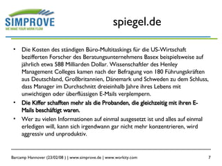 spiegel.de Die Kosten des ständigen Büro-Multitaskings für die US-Wirtschaft bezifferten Forscher des Beratungsunternehmens Basex beispielsweise auf jährlich etwa 588 Milliarden Dollar. Wissenschaftler des Henley Management Colleges kamen nach der Befragung von 180 Führungskräften aus Deutschland, Großbritannien, Dänemark und Schweden zu dem Schluss, dass Manager im Durchschnitt dreieinhalb Jahre ihres Lebens mit unwichtigen oder überflüssigen E-Mails verplempern. Die Kiffer schafften mehr als die Probanden, die gleichzeitig mit ihren E-Mails beschäftigt waren. Wer zu vielen Informationen auf einmal ausgesetzt ist und alles auf einmal erledigen will, kann sich irgendwann gar nicht mehr konzentrieren, wird aggressiv und unproduktiv. 