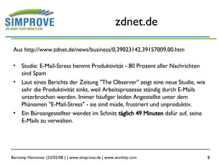 zdnet.de Aus http://www.zdnet.de/news/business/0,39023142,39157009,00.htm Studie: E-Mail-Stress hemmt Produktivität - 80 Prozent aller Nachrichten sind Spam  Laut eines Berichts der Zeitung "The Observer" zeigt eine neue Studie, wie sehr die Produktivität sinkt, weil Arbeitsprozesse ständig durch E-Mails unterbrochen werden. Immer häufiger leiden Angestellte unter dem Phänomen "E-Mail-Stress" - sie sind müde, frustriert und unproduktiv.  Ein Büroangestellter wendet im Schnitt  täglich 49 Minuten  dafür auf, seine E-Mails zu verwalten.  