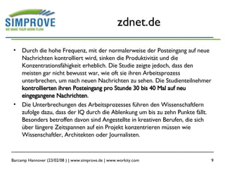 zdnet.de Durch die hohe Frequenz, mit der normalerweise der Posteingang auf neue Nachrichten kontrolliert wird, sinken die Produktivität und die Konzentrationsfähigkeit erheblich. Die Studie zeigte jedoch, dass den meisten gar nicht bewusst war, wie oft sie ihren Arbeitsprozess unterbrechen, um nach neuen Nachrichten zu sehen. Die Studienteilnehmer  kontrollierten ihren Posteingang pro Stunde 30 bis 40 Mal auf neu eingegangene Nachrichten .  Die Unterbrechungen des Arbeitsprozesses führen den Wissenschaftlern zufolge dazu, dass der IQ durch die Ablenkung um bis zu zehn Punkte fällt. Besonders betroffen davon sind Angestellte in kreativen Berufen, die sich über längere Zeitspannen auf ein Projekt konzentrieren müssen wie Wissenschaftler, Architekten oder Journalisten.  