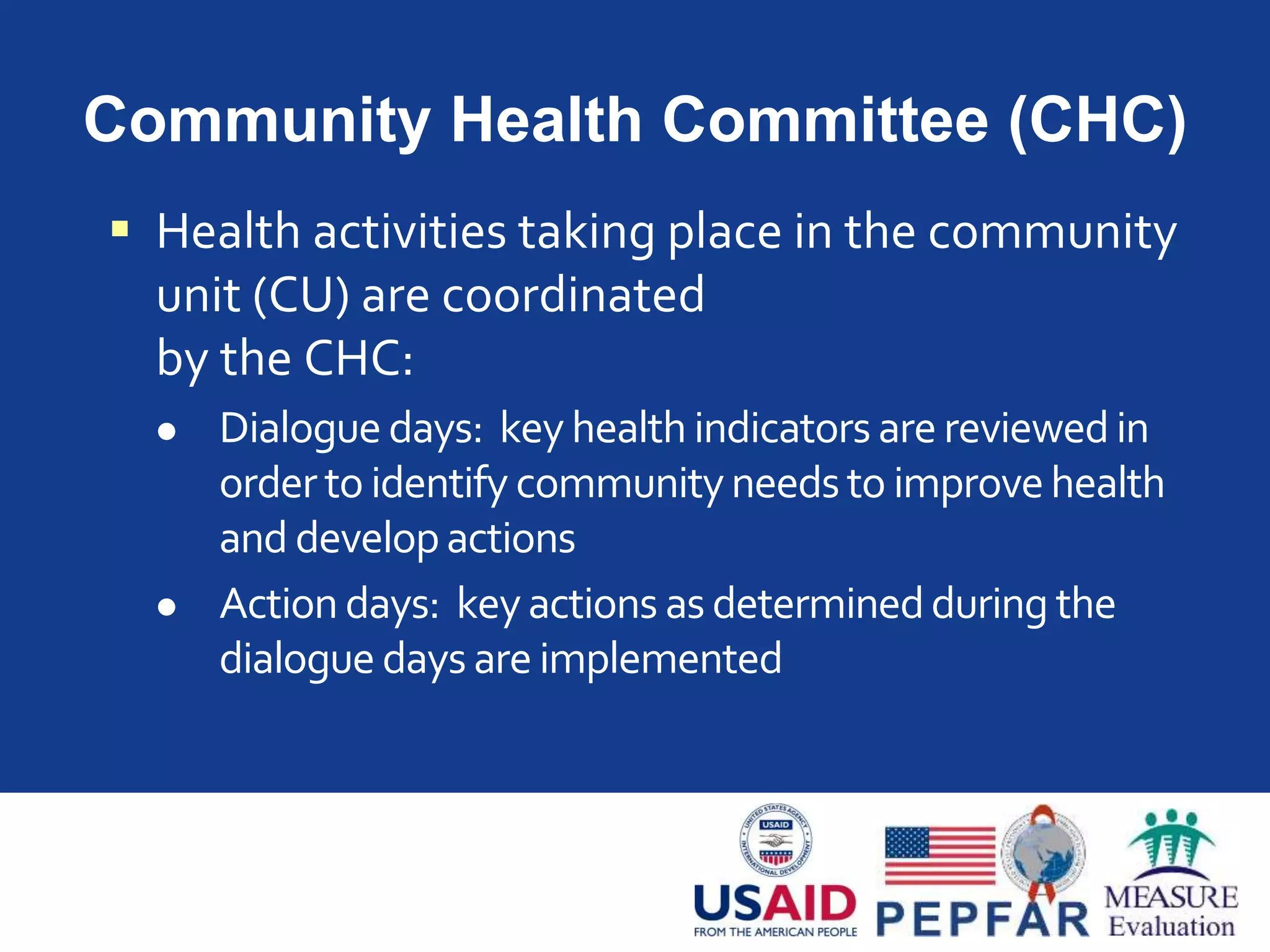 Community Health Committee (CHC)
 Health activities taking place in the community
unit (CU) are coordinated
by the CHC:
 Dialogue days: key health indicators are reviewedin
orderto identify communityneedsto improvehealth
and developactions
 Actiondays: keyactions as determinedduring the
dialogue days are implemented
 