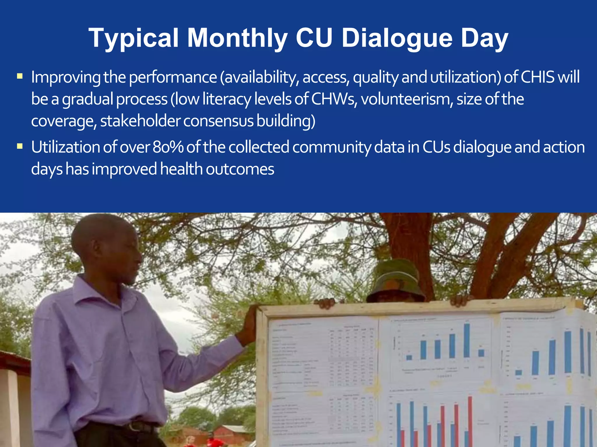 Typical Monthly CU Dialogue Day
 Improvingtheperformance(availability,access,qualityandutilization)ofCHISwill
beagradualprocess(lowliteracylevelsofCHWs,volunteerism,sizeofthe
coverage,stakeholderconsensusbuilding)
 Utilizationofover80%ofthecollectedcommunitydatainCUsdialogueandaction
dayshasimprovedhealthoutcomes
 