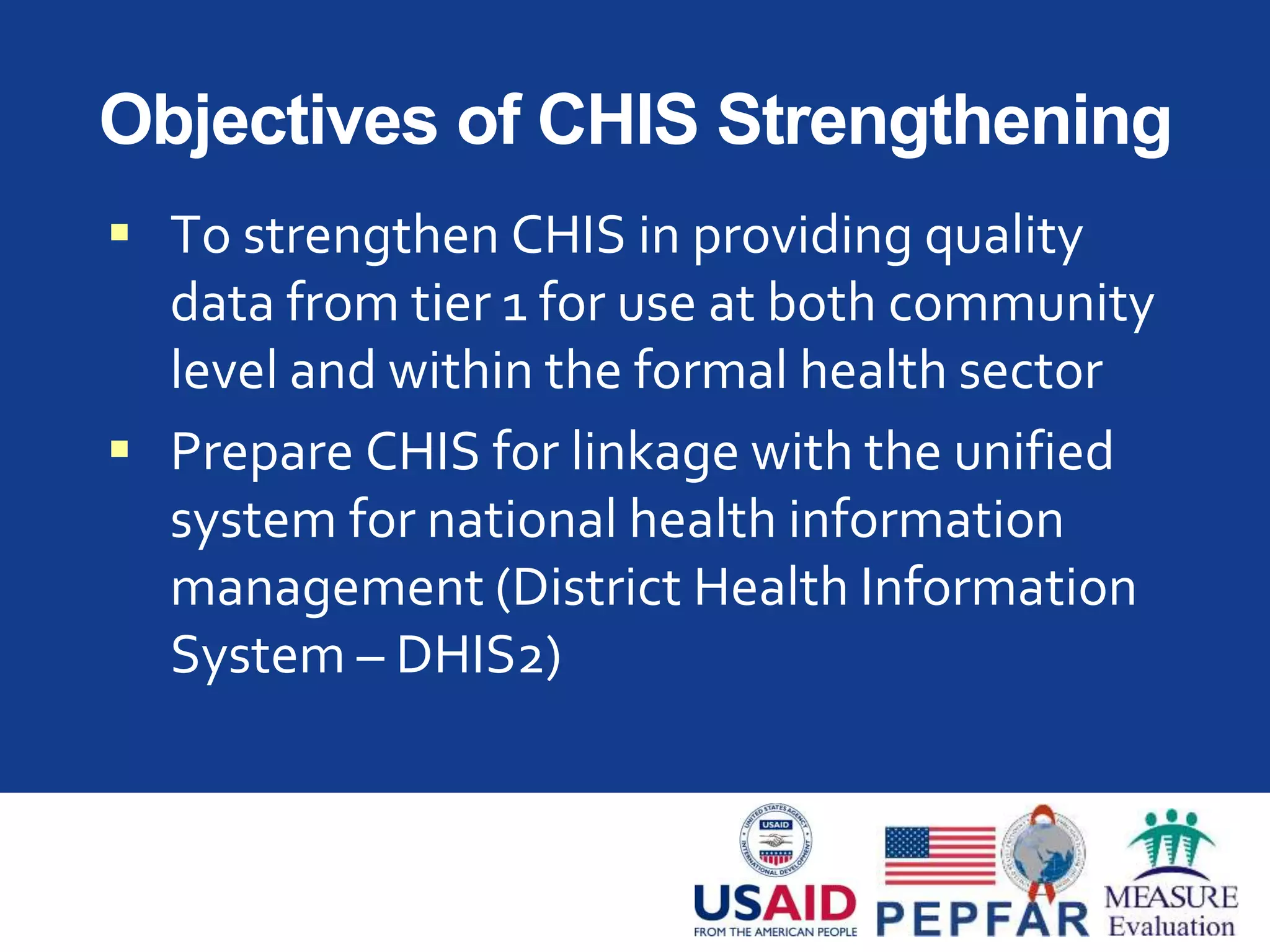 Objectives of CHIS Strengthening
 To strengthen CHIS in providing quality
data from tier 1 for use at both community
level and within the formal health sector
 Prepare CHIS for linkage with the unified
system for national health information
management (District Health Information
System – DHIS2)
 