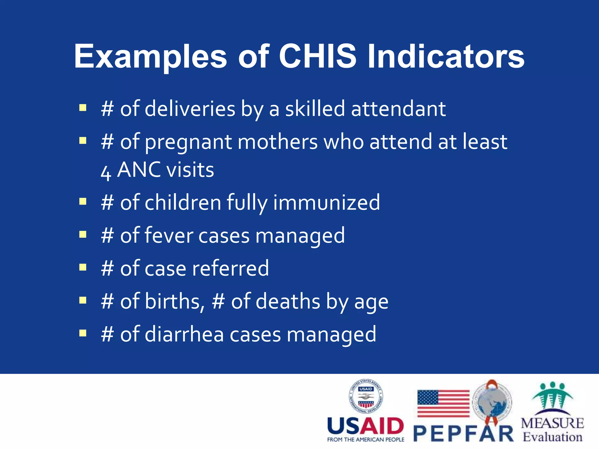 Examples of CHIS Indicators
 # of deliveries by a skilled attendant
 # of pregnant mothers who attend at least
4 ANC visits
 # of children fully immunized
 # of fever cases managed
 # of case referred
 # of births, # of deaths by age
 # of diarrhea cases managed
 