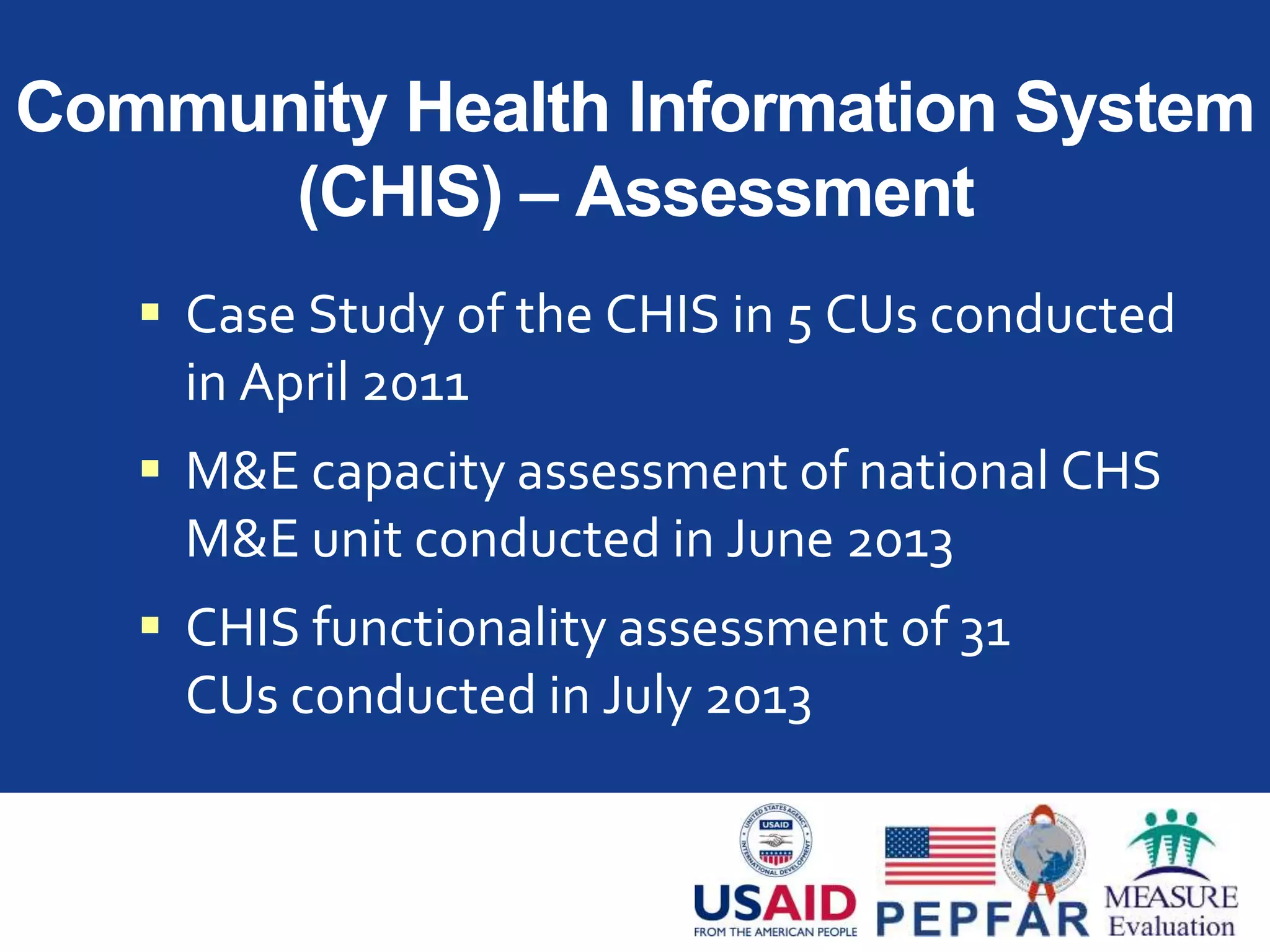 Community Health Information System
(CHIS) – Assessment
 Case Study of the CHIS in 5 CUs conducted
in April 2011
 M&E capacity assessment of national CHS
M&E unit conducted in June 2013
 CHIS functionality assessment of 31
CUs conducted in July 2013
 