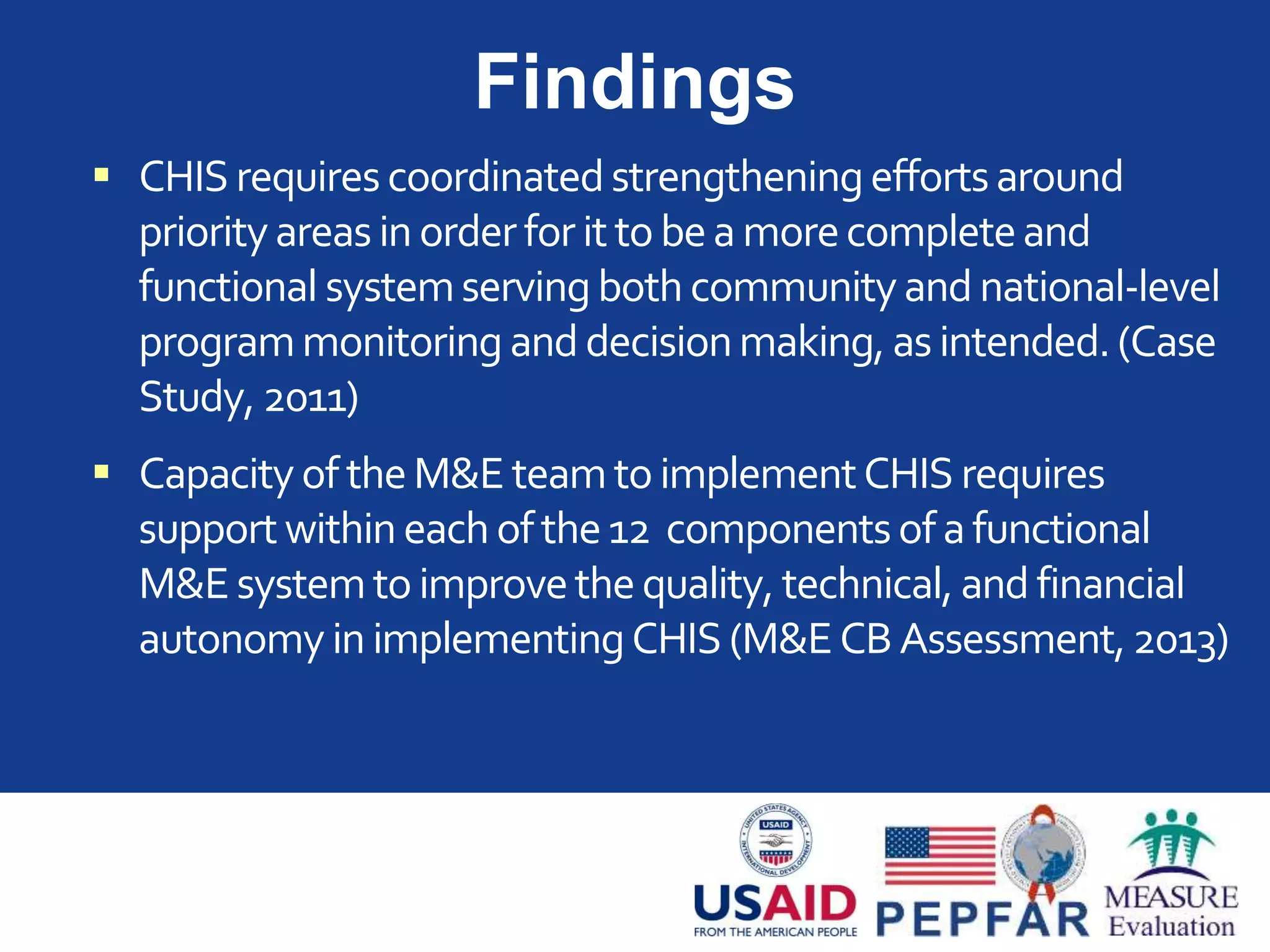 Findings
 CHISrequirescoordinatedstrengtheningeffortsaround
priorityareasin orderforittobea morecompleteand
functional systemservingbothcommunityand national-level
programmonitoring anddecisionmaking, asintended.(Case
Study, 2011)
 Capacity oftheM&E teamtoimplementCHIS requires
supportwithineachofthe12 componentsofafunctional
M&Esystemtoimprovethequality, technical, and financial
autonomy in implementingCHIS (M&ECBAssessment,2013)
 