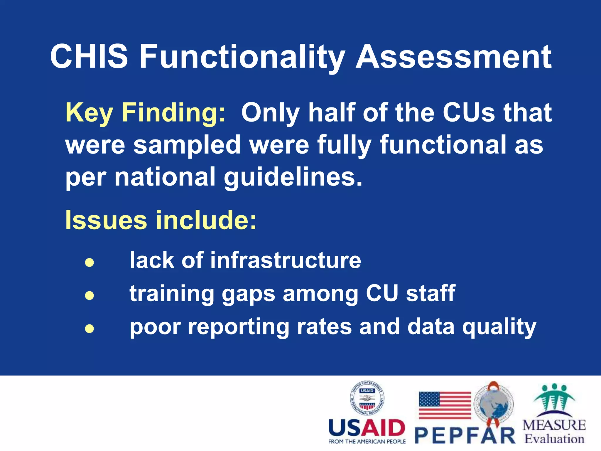 CHIS Functionality Assessment
Key Finding: Only half of the CUs that
were sampled were fully functional as
per national guidelines.
Issues include:
 lack of infrastructure
 training gaps among CU staff
 poor reporting rates and data quality
 