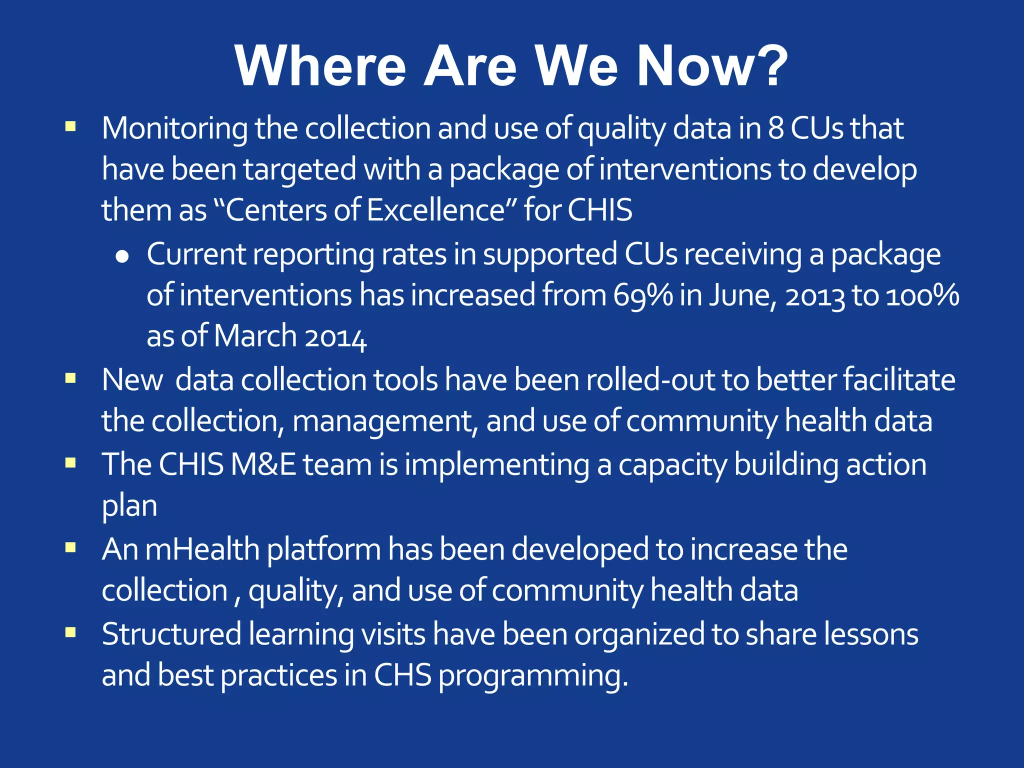 Where Are We Now?
 Monitoring the collectionanduseofquality datain8CUsthat
havebeentargeted with apackageofinterventions todevelop
themas“Centers ofExcellence” forCHIS
 Currentreportingrates insupportedCUsreceiving apackage
ofinterventions hasincreasedfrom69%inJune,2013to100%
asofMarch2014
 New data collectiontoolshavebeenrolled-outtobetterfacilitate
thecollection, management, anduseofcommunityhealth data
 TheCHISM&Eteamisimplementing acapacitybuilding action
plan
 AnmHealthplatformhasbeendeveloped toincreasethe
collection ,quality, anduseofcommunityhealth data
 Structuredlearning visits have beenorganizedtosharelessons
andbestpractices inCHSprogramming.
 