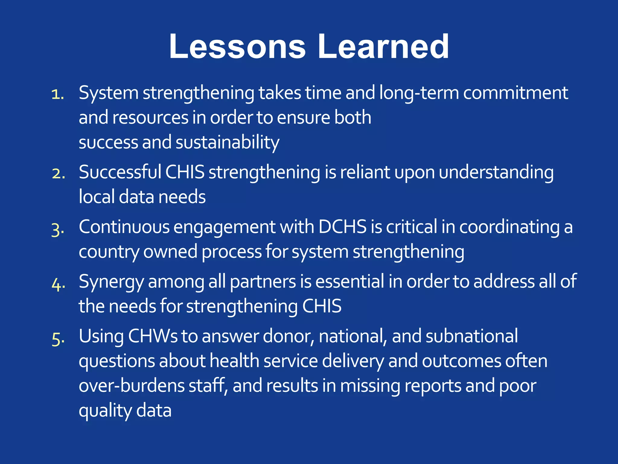 Lessons Learned
1. System strengthening takes timeandlong-term commitment
andresourcesinordertoensureboth
successandsustainability
2. SuccessfulCHISstrengthening isreliant uponunderstanding
localdataneeds
3. Continuousengagement with DCHSiscritical incoordinatinga
countryownedprocessforsystem strengthening
4. Synergyamongallpartners isessential inordertoaddress allof
theneeds forstrengthening CHIS
5. Using CHWstoanswerdonor,national, andsubnational
questions abouthealth service delivery andoutcomesoften
over-burdensstaff,andresults inmissing reportsandpoor
quality data
 
