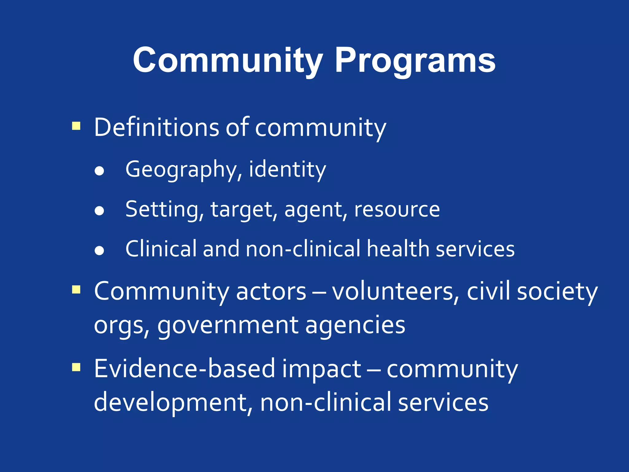 Community Programs
 Definitions of community
 Geography, identity
 Setting, target, agent, resource
 Clinical and non-clinical health services
 Community actors – volunteers, civil society
orgs, government agencies
 Evidence-based impact – community
development, non-clinical services
 