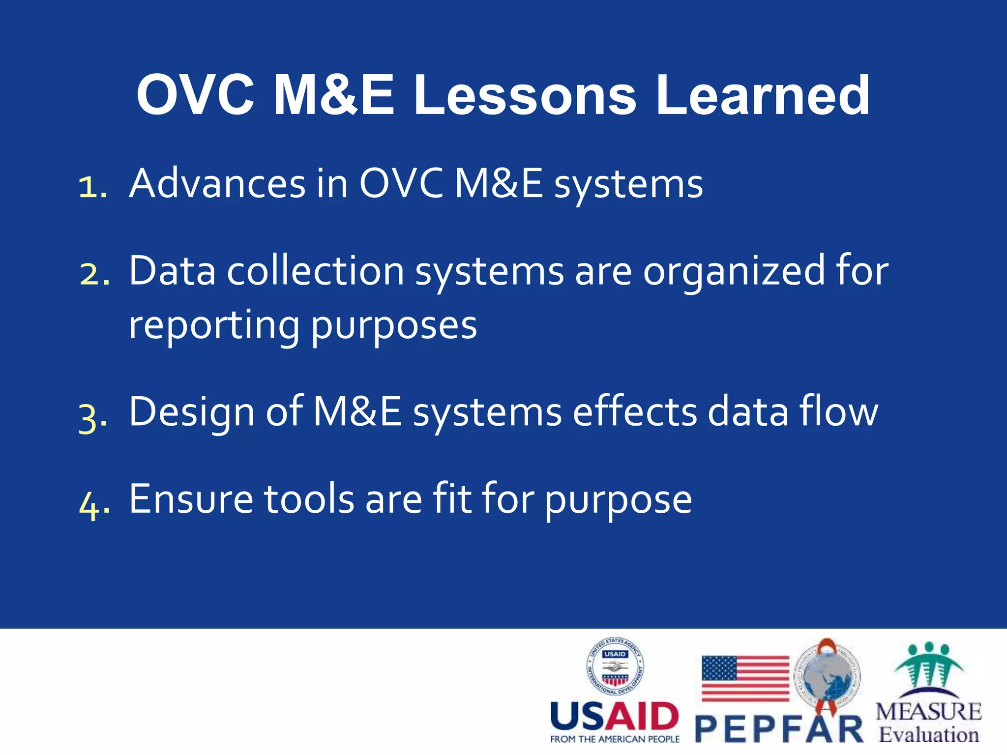 OVC M&E Lessons Learned
1. Advances in OVC M&E systems
2. Data collection systems are organized for
reporting purposes
3. Design of M&E systems effects data flow
4. Ensure tools are fit for purpose
 