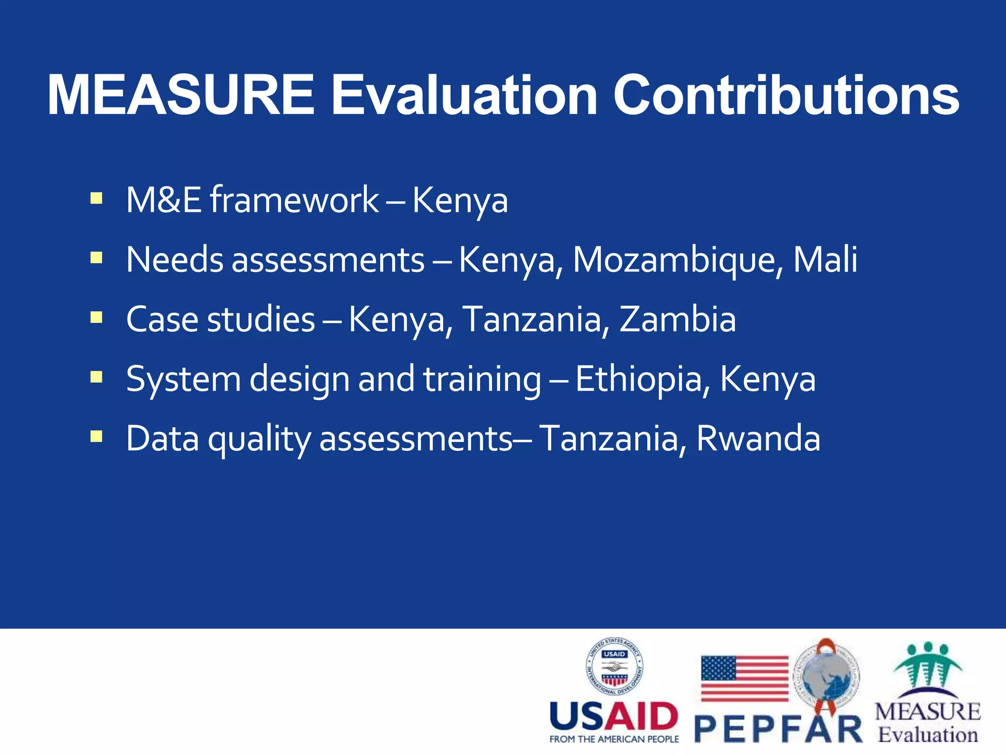 MEASURE Evaluation Contributions
 M&E framework – Kenya
 Needs assessments – Kenya, Mozambique, Mali
 Case studies – Kenya, Tanzania, Zambia
 System design and training – Ethiopia, Kenya
 Data quality assessments– Tanzania, Rwanda
 