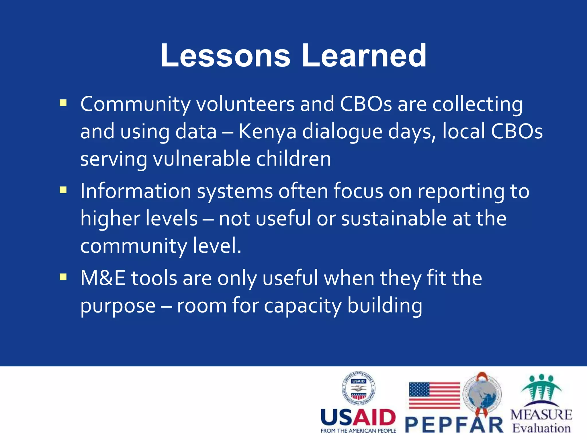 Lessons Learned
 Community volunteers and CBOs are collecting
and using data – Kenya dialogue days, local CBOs
serving vulnerable children
 Information systems often focus on reporting to
higher levels – not useful or sustainable at the
community level.
 M&E tools are only useful when they fit the
purpose – room for capacity building
 